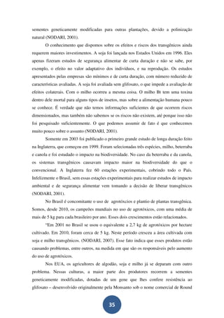 sementes geneticamente modificadas para outras plantações, devido a polinização
natural (NODARI, 2001).
       O conhecimento que dispomos sobre os efeitos e riscos dos transgênicos ainda
requerem maiores investimentos. A soja foi lançada nos Estados Unidos em 1996. Eles
apenas fizeram estudos de segurança alimentar de curta duração e não se sabe, por
exemplo, o efeito no valor adaptativo dos indivíduos, e na reprodução. Os estudos
apresentados pelas empresas são mínimos e de curta duração, com número reduzido de
características avaliadas. A soja foi avaliada sem glifosato, o que impede a avaliação de
efeitos colaterais. Com o milho ocorreu a mesma coisa. O milho Bt tem uma toxina
dentro dele mortal para alguns tipos de insetos, mas sobre a alimentação humana pouco
se conhece. É verdade que não temos informações suficientes de que ocorrem riscos
dimensionados, mas também não sabemos se os riscos não existem, até porque isso não
foi pesquisado suficientemente. O que podemos assumir de fato é que conhecemos
muito pouco sobre o assunto (NODARI, 2001).
       Somente em 2003 foi publicado o primeiro grande estudo de longa duração feito
na Inglaterra, que começou em 1999. Foram selecionadas três espécies, milho, beterraba
e canola e foi estudado o impacto na biodiversidade. No caso da beterraba e da canola,
os sistemas transgênicos causavam impacto maior na biodiversidade do que o
convencional. A Inglaterra fez 60 estações experimentais, cobrindo todo o País.
Infelizmente o Brasil, sem essas estações experimentais para realizar estudos de impacto
ambiental e de segurança alimentar vem tomando a decisão de liberar transgênicos
(NODARI, 2001).
       No Brasil é concomitante o uso de agrotóxcios e plantio de plantas transgênica.
Somos, desde 2010, os campeões mundiais no uso de agrotóxicos, com uma média de
mais de 5 kg para cada brasileiro por ano. Esses dois crescimentos estão relacionados.
       “Em 2001 no Brasil se usou o equivalente a 2,7 kg de agrotóxicos por hectare
cultivado. Em 2010, foram cerca de 5 kg. Neste período cresceu a área cultivada com
soja e milho transgênicos. (NODARI, 2007). Esse fato indica que esses produtos estão
causando problemas, entre outros, na medida em que são os responsáveis pelo aumento
do uso de agrotóxicos.
       Nos EUA, os agricultores de algodão, soja e milho já se deparam com outro
problema. Nessas culturas, a maior parte dos produtores recorrem a sementes
geneticamente modificadas, dotadas de um gene que lhes confere resistência ao
glifosato – desenvolvido originalmente pela Monsanto sob o nome comercial de Round


                                          35
 