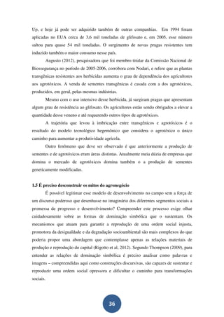 Up, e hoje já pode ser adquirido também de outras companhias. Em 1994 foram
aplicadas no EUA cerca de 3,6 mil toneladas de glifosato e, em 2005, esse número
saltou para quase 54 mil toneladas. O surgimento de novas pragas resistentes tem
induzido também o maior consumo nesse país.
       Augusto (2012), pesquisadora que foi membro titular da Comissão Nacional de
Biossegurança no período de 2005-2006, corrobora com Nodari, e refere que as plantas
transgênicas resistentes aos herbicidas aumenta o grau de dependência dos agricultores
aos agrotóxicos. A venda de sementes transgênicas é casada com a dos agrotóxicos,
produzidos, em geral, pelas mesmas indústrias.
       Mesmo com o uso intensivo desse herbicida, já surgiram pragas que apresentam
algum grau de resistência ao glifosato. Os agricultores estão sendo obrigados a elevar a
quantidade desse veneno e até requerendo outros tipos de agrotóxicos.
       A trajetória que levou à imbricação entre transgênicos e agrotóxicos é o
resultado do modelo tecnológico hegemônico que considera o agrotóxico o único
caminho para aumentar a produtividade agrícola.
       Outro fenômeno que deve ser observado é que anteriormente a produção de
sementes e de agrotóxicos eram áreas distintas. Atualmente meia dúzia de empresas que
domina o mercado de agrotóxicos domina também o a produção de sementes
geneticamente modificadas.


1.5 É preciso desconstruir os mitos do agronegócio
       É possível legitimar esse modelo de desenvolvimento no campo sem a força de
um discurso poderoso que desenhasse no imaginário dos diferentes segmentos sociais a
promessa de progresso e desenvolvimento? Compreender este processo exige olhar
cuidadosamente sobre as formas de dominação simbólica que o sustentam. Os
mecanismos que atuam para garantir a reprodução de uma ordem social injusta,
promotora da desigualdade e da degradação socioambiental são mais complexos do que
poderia propor uma abordagem que contemplasse apenas as relações materiais de
produção e reprodução do capital (Rigotto et al, 2012). Segundo Thompson (2009), para
entender as relações de dominação simbólica é preciso analisar como palavras e
imagens – compreendidas aqui como construções discursivas, são capazes de sustentar e
reproduzir uma ordem social opressora e dificultar o caminho para transformações
sociais.




                                          36
 