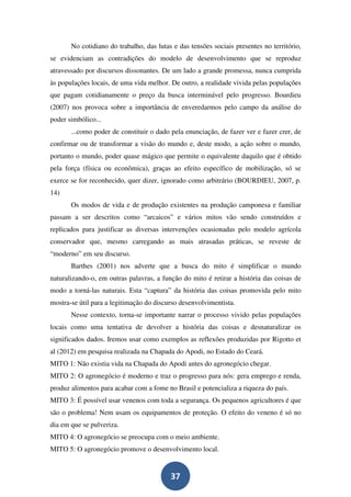 No cotidiano do trabalho, das lutas e das tensões sociais presentes no território,
se evidenciam as contradições do modelo de desenvolvimento que se reproduz
atravessado por discursos dissonantes. De um lado a grande promessa, nunca cumprida
às populações locais, de uma vida melhor. De outro, a realidade vivida pelas populações
que pagam cotidianamente o preço da busca interminável pelo progresso. Bourdieu
(2007) nos provoca sobre a importância de enveredarmos pelo campo da análise do
poder simbólico...
       ...como poder de constituir o dado pela enunciação, de fazer ver e fazer crer, de
confirmar ou de transformar a visão do mundo e, deste modo, a ação sobre o mundo,
portanto o mundo, poder quase mágico que permite o equivalente daquilo que é obtido
pela força (física ou econômica), graças ao efeito específico de mobilização, só se
exerce se for reconhecido, quer dizer, ignorado como arbitrário (BOURDIEU, 2007, p.
14)
       Os modos de vida e de produção existentes na produção camponesa e familiar
passam a ser descritos como “arcaicos” e vários mitos vão sendo construídos e
replicados para justificar as diversas intervenções ocasionadas pelo modelo agrícola
conservador que, mesmo carregando as mais atrasadas práticas, se reveste de
“moderno” em seu discurso.
       Barthes (2001) nos adverte que a busca do mito é simplificar o mundo
naturalizando-o, em outras palavras, a função do mito é retirar a história das coisas de
modo a torná-las naturais. Esta “captura” da história das coisas promovida pelo mito
mostra-se útil para a legitimação do discurso desenvolvimentista.
       Nesse contexto, torna-se importante narrar o processo vivido pelas populações
locais como uma tentativa de devolver a história das coisas e desnaturalizar os
significados dados. Iremos usar como exemplos as reflexões produzidas por Rigotto et
al (2012) em pesquisa realizada na Chapada do Apodi, no Estado do Ceará.
MITO 1: Não existia vida na Chapada do Apodi antes do agronegócio chegar.
MITO 2: O agronegócio é moderno e traz o progresso para nós: gera emprego e renda,
produz alimentos para acabar com a fome no Brasil e potencializa a riqueza do país.
MITO 3: É possível usar venenos com toda a segurança. Os pequenos agricultores é que
são o problema! Nem usam os equipamentos de proteção. O efeito do veneno é só no
dia em que se pulveriza.
MITO 4: O agronegócio se preocupa com o meio ambiente.
MITO 5: O agronegócio promove o desenvolvimento local.


                                          37
 