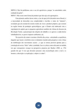 MITO 6: Não há problemas com o uso de agrotóxicos, porque “as autoridades estão
cuidando da gente”.
MITO 7: Não existe outra forma de produzir que não seja a do agronegócio.
       Uma primeira análise desses mitos, a luz do que já foi discutido nesse Dossiê, é
a necessidade de desocultar essa complexidade e tira-lhes o status de “naturais”,
revelando que ali existiam há séculos modos de viver e produzir próprios, que existem
na região formas de produção agroecológicas, que o Estado está imbricado com a
reprodução do capital, que os pequenos agricultores também são vítimas do discurso da
Revolução Verde, a precarização das relações de trabalho e os agravos a saúde dos/as
trabalhadores/as, os graves impactos ambientais, etc.
       No exercício de contar e recontar a história das coisas - articulando a experiência
daqueles que fazem o território com os elementos trazidos pela pesquisa e com a força
de mobilização dos movimentos sociais -, é que se tornou possível apontar para a
construção de novas “falas” sobre a realidade. Isso se coloca como relevante na medida
em que conseguimos avançar na perspectiva proposta por Barthes (2001, p. 178)
quando diz que “é isso que devemos procurar: uma reconciliação entre o real e os
homens, a descrição e a explicação, o objeto e o saber”.




                                          38
 