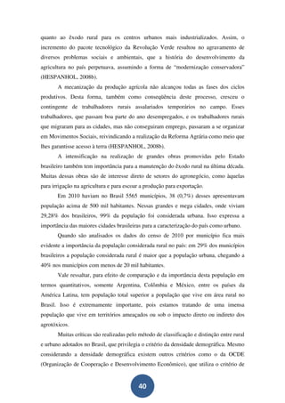 quanto ao êxodo rural para os centros urbanos mais industrializados. Assim, o
incremento do pacote tecnológico da Revolução Verde resultou no agravamento de
diversos problemas sociais e ambientais, que a história do desenvolvimento da
agricultura no país perpetuava, assumindo a forma de “modernização conservadora”
(HESPANHOL, 2008b).
       A mecanização da produção agrícola não alcançou todas as fases dos ciclos
produtivos. Desta forma, também como conseqüência deste processo, cresceu o
contingente de trabalhadores rurais assalariados temporários no campo. Esses
trabalhadores, que passam boa parte do ano desempregados, e os trabalhadores rurais
que migraram para as cidades, mas não conseguiram emprego, passaram a se organizar
em Movimentos Sociais, reivindicando a realização da Reforma Agrária como meio que
lhes garantisse acesso à terra (HESPANHOL, 2008b).
       A intensificação na realização de grandes obras promovidas pelo Estado
brasileiro também tem importância para a manutenção do êxodo rural na última década.
Muitas dessas obras são de interesse direto de setores do agronegócio, como àquelas
para irrigação na agricultura e para escoar a produção para exportação.
       Em 2010 haviam no Brasil 5565 municípios, 38 (0,7%) desses apresentavam
população acima de 500 mil habitantes. Nessas grandes e mega cidades, onde viviam
29,28% dos brasileiros, 99% da população foi considerada urbana. Isso expressa a
importância das maiores cidades brasileiras para a caracterização do país como urbano.
       Quando são analisados os dados do censo de 2010 por município fica mais
evidente a importância da população considerada rural no país: em 29% dos municípios
brasileiros a população considerada rural é maior que a população urbana, chegando a
40% nos municípios com menos de 20 mil habitantes.
       Vale ressaltar, para efeito de comparação e da importância desta população em
termos quantitativos, somente Argentina, Colômbia e México, entre os países da
América Latina, tem população total superior a população que vive em área rural no
Brasil. Isso é extremamente importante, pois estamos tratando de uma imensa
população que vive em territórios ameaçados ou sob o impacto direto ou indireto dos
agrotóxicos.
       Muitas críticas são realizadas pelo método de classificação e distinção entre rural
e urbano adotados no Brasil, que privilegia o critério da densidade demográfica. Mesmo
considerando a densidade demográfica existem outros critérios como o da OCDE
(Organização de Cooperação e Desenvolvimento Econômico), que utiliza o critério de


                                          40
 