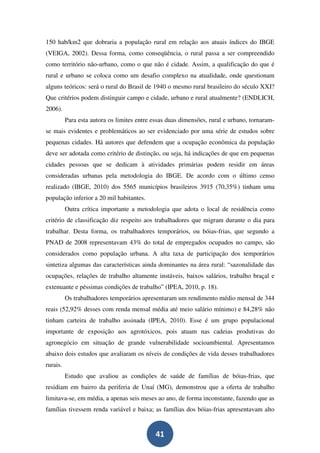 150 hab/km2 que dobraria a população rural em relação aos atuais índices do IBGE
(VEIGA, 2002). Dessa forma, como conseqüência, o rural passa a ser compreendido
como território não-urbano, como o que não é cidade. Assim, a qualificação do que é
rural e urbano se coloca como um desafio complexo na atualidade, onde questionam
alguns teóricos: será o rural do Brasil de 1940 o mesmo rural brasileiro do século XXI?
Que critérios podem distinguir campo e cidade, urbano e rural atualmente? (ENDLICH,
2006).
          Para esta autora os limites entre essas duas dimensões, rural e urbano, tornaram-
se mais evidentes e problemáticos ao ser evidenciado por uma série de estudos sobre
pequenas cidades. Há autores que defendem que a ocupação econômica da população
deve ser adotada como critério de distinção, ou seja, há indicações de que em pequenas
cidades pessoas que se dedicam à atividades primárias podem residir em áreas
consideradas urbanas pela metodologia do IBGE. De acordo com o último censo
realizado (IBGE, 2010) dos 5565 municípios brasileiros 3915 (70,35%) tinham uma
população inferior a 20 mil habitantes.
          Outra crítica importante a metodologia que adota o local de residência como
critério de classificação diz respeito aos trabalhadores que migram durante o dia para
trabalhar. Desta forma, os trabalhadores temporários, ou bóias-frias, que segundo a
PNAD de 2008 representavam 43% do total de empregados ocupados no campo, são
considerados como população urbana. A alta taxa de participação dos temporários
sintetiza algumas das características ainda dominantes na área rural: “sazonalidade das
ocupações, relações de trabalho altamente instáveis, baixos salários, trabalho braçal e
extenuante e péssimas condições de trabalho” (IPEA, 2010, p. 18).
          Os trabalhadores temporários apresentaram um rendimento médio mensal de 344
reais (52,92% desses com renda mensal média até meio salário mínimo) e 84,28% não
tinham carteira de trabalho assinada (IPEA, 2010). Esse é um grupo populacional
importante de exposição aos agrotóxicos, pois atuam nas cadeias produtivas do
agronegócio em situação de grande vulnerabilidade socioambiental. Apresentamos
abaixo dois estudos que avaliaram os níveis de condições de vida desses trabalhadores
rurais.
          Estudo que avaliou as condições de saúde de famílias de bóias-frias, que
residiam em bairro da periferia de Unaí (MG), demonstrou que a oferta de trabalho
limitava-se, em média, a apenas seis meses ao ano, de forma inconstante, fazendo que as
famílias tivessem renda variável e baixa; as famílias dos bóias-frias apresentavam alto


                                             41
 