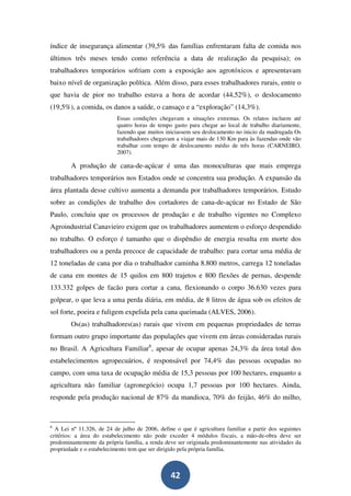 índice de insegurança alimentar (39,5% das famílias enfrentaram falta de comida nos
últimos três meses tendo como referência a data de realização da pesquisa); os
trabalhadores temporários sofriam com a exposição aos agrotóxicos e apresentavam
baixo nível de organização política. Além disso, para esses trabalhadores rurais, entre o
que havia de pior no trabalho estava a hora de acordar (44,52%), o deslocamento
(19,5%), a comida, os danos a saúde, o cansaço e a “exploração” (14,3%).
                          Essas condições chegavam a situações extremas. Os relatos incluem até
                          quatro horas de tempo gasto para chegar ao local de trabalho diariamente,
                          fazendo que muitos iniciassem seu deslocamento no inicio da madrugada Os
                          trabalhadores chegavam a viajar mais de 130 Km para às fazendas onde vão
                          trabalhar com tempo de deslocamento médio de três horas (CARNEIRO,
                          2007).

        A produção de cana-de-açúcar é uma das monoculturas que mais emprega
trabalhadores temporários nos Estados onde se concentra sua produção. A expansão da
área plantada desse cultivo aumenta a demanda por trabalhadores temporários. Estudo
sobre as condições de trabalho dos cortadores de cana-de-açúcar no Estado de São
Paulo, concluiu que os processos de produção e de trabalho vigentes no Complexo
Agroindustrial Canavieiro exigem que os trabalhadores aumentem o esforço despendido
no trabalho. O esforço é tamanho que o dispêndio de energia resulta em morte dos
trabalhadores ou a perda precoce de capacidade de trabalho: para cortar uma média de
12 toneladas de cana por dia o trabalhador caminha 8.800 metros, carrega 12 toneladas
de cana em montes de 15 quilos em 800 trajetos e 800 flexões de pernas, despende
133.332 golpes de facão para cortar a cana, flexionando o corpo 36.630 vezes para
golpear, o que leva a uma perda diária, em média, de 8 litros de água sob os efeitos de
sol forte, poeira e fuligem expelida pela cana queimada (ALVES, 2006).
        Os(as) trabalhadores(as) rurais que vivem em pequenas propriedades de terras
formam outro grupo importante das populações que vivem em áreas consideradas rurais
no Brasil. A Agricultura Familiar6, apesar de ocupar apenas 24,3% da área total dos
estabelecimentos agropecuários, é responsável por 74,4% das pessoas ocupadas no
campo, com uma taxa de ocupação média de 15,3 pessoas por 100 hectares, enquanto a
agricultura não familiar (agronegócio) ocupa 1,7 pessoas por 100 hectares. Ainda,
responde pela produção nacional de 87% da mandioca, 70% do feijão, 46% do milho,



6
  A Lei nº 11.326, de 24 de julho de 2006, define o que é agricultura familiar a partir dos seguintes
critérios: a área do estabelecimento não pode exceder 4 módulos fiscais, a mão-de-obra deve ser
predominantemente da própria família, a renda deve ser originada predominantemente nas atividades da
propriedade e o estabelecimento tem que ser dirigido pela própria família.



                                                42
 