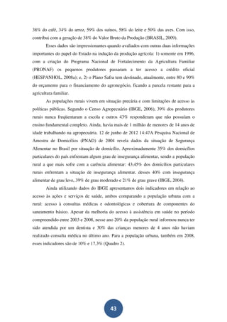 38% do café, 34% do arroz, 59% dos suínos, 58% do leite e 50% das aves. Com isso,
contribui com a geração de 38% do Valor Bruto da Produção (BRASIL, 2009).
       Esses dados são impressionantes quando avaliados com outras duas informações
importantes do papel do Estado na indução da produção agrícola: 1) somente em 1996,
com a criação do Programa Nacional de Fortalecimento da Agricultura Familiar
(PRONAF) os pequenos produtores passaram a ter acesso a crédito oficial
(HESPANHOL, 2008a); e, 2) o Plano Safra tem destinado, atualmente, entre 80 e 90%
do orçamento para o financiamento do agronegócio, ficando a parcela restante para a
agricultura familiar.
       As populações rurais vivem em situação precária e com limitações de acesso às
políticas públicas. Segundo o Censo Agropecuário (IBGE, 2006), 39% dos produtores
rurais nunca freqüentaram a escola e outros 43% responderam que não possuíam o
ensino fundamental completo. Ainda, havia mais de 1 milhão de menores de 14 anos de
idade trabalhando na agropecuária. 12 de junho de 2012 14:47A Pesquisa Nacional de
Amostra de Domicílios (PNAD) de 2004 revela dados da situação de Segurança
Alimentar no Brasil por situação de domicílio. Aproximadamente 35% dos domicílios
particulares do país enfrentam algum grau de insegurança alimentar, sendo a população
rural a que mais sofre com a carência alimentar: 43,45% dos domicílios particulares
rurais enfrentam a situação de insegurança alimentar, desses 40% com insegurança
alimentar de grau leve, 39% de grau moderado e 21% de grau grave (IBGE, 2004).
       Ainda utilizando dados do IBGE apresentamos dois indicadores em relação ao
acesso às ações e serviços de saúde, ambos comparando a população urbana com a
rural: acesso à consultas médicas e odontológicas e cobertura de componentes do
saneamento básico. Apesar da melhoria do acesso à assistência em saúde no período
compreendido entre 2003 e 2008, nesse ano 20% da população rural informou nunca ter
sido atendida por um dentista e 30% das crianças menores de 4 anos não haviam
realizado consulta médica no último ano. Para a população urbana, também em 2008,
esses indicadores são de 10% e 17,3% (Quadro 2).




                                        43
 