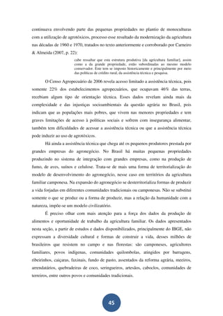 continuava envolvendo parte das pequenas propriedades no plantio de monoculturas
com a utilização de agrotóxicos, processo esse resultado da modernização da agricultura
nas décadas de 1960 e 1970, tratados no texto anteriormente e corroborado por Carneiro
& Almeida (2007, p. 22):
                       cabe ressaltar que esta estrutura produtiva [da agricultura familiar], assim
                       como a da grande propriedade, estão subordinadas ao mesmo modelo
                       conservador. Este tem se imposto historicamente e principalmente por meio
                       das políticas de crédito rural, da assistência técnica e pesquisa.

       O Censo Agropecuário de 2006 revela acesso limitado a assistência técnica, pois
somente 22% dos estabelecimentos agropecuários, que ocupavam 46% das terras,
recebiam algum tipo de orientação técnica. Esses dados revelam ainda mais da
complexidade e das injustiças socioambientais da questão agrária no Brasil, pois
indicam que as populações mais pobres, que vivem nas menores propriedades e tem
graves limitações de acesso à políticas sociais e sofrem com insegurança alimentar,
também tem dificuldades de acessar a assistência técnica ou que a assistência técnica
pode induzir ao uso de agrotóxicos.
       Há ainda a assistência técnica que chega até os pequenos produtores prestada por
grandes empresas do agronegócio. No Brasil há muitas pequenas propriedades
produzindo no sistema de integração com grandes empresas, como na produção de
fumo, de aves, suínos e celulose. Trata-se de mais uma forma de territorialização do
modelo de desenvolvimento do agronegócio, nesse caso em territórios da agricultura
familiar camponesa. Na expansão do agronegócio se desterritorializa formas de produzir
a vida forjadas em diferentes comunidades tradicionais ou camponesas. Não se substitui
somente o que se produz ou a forma de produzir, mas a relação da humanidade com a
natureza, impõe-se um modelo civilizatório.
       É preciso olhar com mais atenção para a força dos dados da produção de
alimentos e oportunidade de trabalho da agricultura familiar. Os dados apresentados
nesta seção, a partir de estudos e dados disponibilizados, principalmente do IBGE, não
expressam a diversidade cultural e formas de construir a vida, desses milhões de
brasileiros que resistem no campo e nas florestas: são camponeses, agricultores
familiares, povos indígenas, comunidades quilombolas, atingidos por barragens,
ribeirinhos, caiçaras, faxinais, fundo de pasto, assentados da reforma agrária, meeiros,
arrendatários, quebradeiras de coco, seringueiros, artesãos, caboclos, comunidades de
terreiros, entre outros povos e comunidades tradicionais.




                                             45
 
