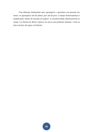 Uma diferença fundamental entre agronegócio e agricultura esta presente nos
nomes: no agronegócio não há cultura, pois não há povo, a relação homem-natureza é
mediada pelos valores do mercado, do negócio. A sociodiversidade cultural presente no
campo e na floresta do Brasil, expresso nos povos que produzem alimento, vivem na
terra e da terra, das águas e da floresta.




                                             46
 
