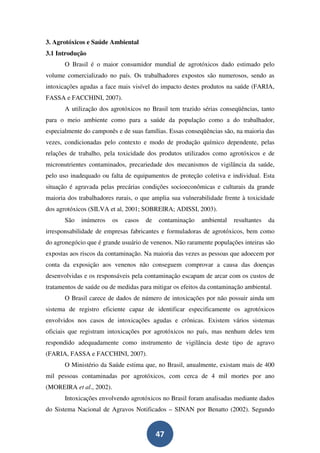 3. Agrotóxicos e Saúde Ambiental
3.1 Introdução
       O Brasil é o maior consumidor mundial de agrotóxicos dado estimado pelo
volume comercializado no país. Os trabalhadores expostos são numerosos, sendo as
intoxicações agudas a face mais visível do impacto destes produtos na saúde (FARIA,
FASSA e FACCHINI, 2007).
       A utilização dos agrotóxicos no Brasil tem trazido sérias conseqüências, tanto
para o meio ambiente como para a saúde da população como a do trabalhador,
especialmente do camponês e de suas famílias. Essas conseqüências são, na maioria das
vezes, condicionadas pelo contexto e modo de produção químico dependente, pelas
relações de trabalho, pela toxicidade dos produtos utilizados como agrotóxicos e de
micronutrientes contaminados, precariedade dos mecanismos de vigilância da saúde,
pelo uso inadequado ou falta de equipamentos de proteção coletiva e individual. Esta
situação é agravada pelas precárias condições socioeconômicas e culturais da grande
maioria dos trabalhadores rurais, o que amplia sua vulnerabilidade frente à toxicidade
dos agrotóxicos (SILVA et al, 2001; SOBREIRA; ADISSI, 2003).
       São   inúmeros     os   casos   de   contaminação   ambiental   resultantes   da
irresponsabilidade de empresas fabricantes e formuladoras de agrotóxicos, bem como
do agronegócio que é grande usuário de venenos. Não raramente populações inteiras são
expostas aos riscos da contaminação. Na maioria das vezes as pessoas que adoecem por
conta da exposição aos venenos não conseguem comprovar a causa das doenças
desenvolvidas e os responsáveis pela contaminação escapam de arcar com os custos de
tratamentos de saúde ou de medidas para mitigar os efeitos da contaminação ambiental.
       O Brasil carece de dados de número de intoxicações por não possuir ainda um
sistema de registro eficiente capaz de identificar especificamente os agrotóxicos
envolvidos nos casos de intoxicações agudas e crônicas. Existem vários sistemas
oficiais que registram intoxicações por agrotóxicos no país, mas nenhum deles tem
respondido adequadamente como instrumento de vigilância deste tipo de agravo
(FARIA, FASSA e FACCHINI, 2007).
       O Ministério da Saúde estima que, no Brasil, anualmente, existam mais de 400
mil pessoas contaminadas por agrotóxicos, com cerca de 4 mil mortes por ano
(MOREIRA et al., 2002).
       Intoxicações envolvendo agrotóxicos no Brasil foram analisadas mediante dados
do Sistema Nacional de Agravos Notificados – SINAN por Benatto (2002). Segundo


                                            47
 