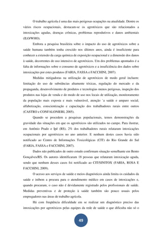 O trabalho agrícola é uma das mais perigosas ocupações na atualidade. Dentre os
vários riscos ocupacionais, destacam-se os agrotóxicos que são relacionados a
intoxicações agudas, doenças crônicas, problemas reprodutivos e danos ambientais
(ILO/WHO).
       Embora a pesquisa brasileira sobre o impacto do uso de agrotóxicos sobre a
saúde humana também tenha crescido nos últimos anos, ainda é insuficiente para
conhecer a extensão da carga química de exposição ocupacional e a dimensão dos danos
à saúde, decorrentes do uso intensivo de agrotóxicos. Um dos problemas apontados é a
falta de informações sobre o consumo de agrotóxicos e a insuficiência dos dados sobre
intoxicações por estes produtos (FARIA, FASSA e FACCHINI, 2007).
       Medidas mitigadoras na utilização de agrotóxicos de modo geral incluem:
limitação do uso de substâncias altamente tóxicas, regulação do mercado e da
propaganda, desenvolvimento de produtos e tecnologias menos perigosas, inspeção dos
produtos nas lojas de venda e do modo de uso nos locais de utilização, monitoramento
da população mais exposta e mais vulnerável, atenção `a saúde e amparo social,
alfabetização, conscientização e capacitação dos trabalhadores rurais entre outros
(CASTRO e CONFALONIERI, 2005).
       Quando se procedem a pesquisas populacionais, temos demonstrações da
gravidade das situações em que os agrotóxicos são utilizados no campo. Para ilustrar,
em Antônio Prado e Ipê (RS), 2% dos trabalhadores rurais relataram intoxicações
ocupacionais por agrotóxicos no ano anterior. E nenhum destes casos havia sido
notificado ao Centro de Informações Toxicológicas (CIT) do Rio Grande do Sul
(FARIA, FASSA e FACCHINI, 2007).
       Dados não publicados de outro estudo confirmam situação semelhante em Bento
Gonçalves/RS. Os autores identificaram 18 pessoas que relataram intoxicação aguda,
sendo que nenhum desses casos foi notificado ao CIT/SINITOX (FARIA, ROSA E
FACCHINI, 2009).
       O acesso aos serviços de saúde e meios diagnósticos ainda limita os cuidados da
saúde e inibem a procura para o atendimento médico em casos de intoxicações e,
quando procuram, o caso não é devidamente registrado pelos profissionais de saúde.
Medidas preventivas e de proteção à saúde também são pouco usuais pelos
empregadores nas áreas de trabalho agrícola.
       Há com freqüência dificuldade em se realizar um diagnóstico preciso das
intoxicações por agrotóxicos pelas equipes da rede de saúde o que dificulta não só o


                                         49
 