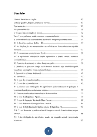 Sumário
Lista de abreviaturas e siglas....................................................................................              03
Lista de Quadros, Figuras, Gráficos e Tabelas.........................................................                          07
Apresentação............................................................................................................        09
Por que um Dossiê?..................................................................................................            11
O processo de construção do Dossiê........................................................................                      12
Parte 2 – Agrotóxicos, saúde, ambiente e sustentabilidade......................................                                 14
1. Insustentabilidade socioambiental do modelo do agronegócio brasileiro............                                            14
1.1 O dossiê no contexto da Rio + 20.......................................................................                     14
1.2 As implicações socioambientais e econômicas do desenvolvimento agrário
brasileiro...................................................................................................................   17
1.3 O consumo de agrotóxicos no Brasil..................................................................                        30
1.4 A agricultura transgênica requer agrotóxico e produz outros impactos
socioambientais........................................................................................................         34
1.5 É preciso desconstruir os mitos do agronegócio................................................                              36
2. Quem são os povos do campo e das florestas no Brasil hoje impactados pelo
modelo do agronegócio e suas vulnerabilidades......................................................                             39
3. Agrotóxicos e Saúde Ambiental...........................................................................                     47
3.1 Introdução...........................................................................................................       47
3.2 O caso dos organofosforados.............................................................................                    53
3.3 O caso dos organoclorados.................................................................................                  65
3.4 A questão das embalagens dos agrotóxicos como indicador de poluição e
responsabilização dos produtores e usuários............................................................                         75
3.5 Estudos envolvendo a contaminação de mananciais..........................................                                   77
3.6 O caso da Chapada do Apodi.............................................................................                     79
3.7 O caso de Lucas do Rio Verde Mato Grosso.....................................................                               82
3.8 O caso do Pantanal Matogrossense – Brasil........................................                                           84
3.9 O caso do Pólo Fruticultor de Exportação de Petrolina-PE...............................                                     93
3.10 O caso do uso de agrotóxicos inseticidas para controle de endemias e pragas
urbanas......................................................................................................................   96
3.11 A invisibilidade dos agrotóxicos usados na produção animal e assistência
veterinária.................................................................................................................    97




                                                                  5
 