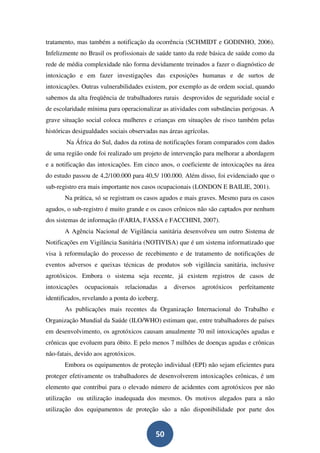 tratamento, mas também a notificação da ocorrência (SCHMIDT e GODINHO, 2006).
Infelizmente no Brasil os profissionais de saúde tanto da rede básica de saúde como da
rede de média complexidade não forma devidamente treinados a fazer o diagnóstico de
intoxicação e em fazer investigações das exposições humanas e de surtos de
intoxicações. Outras vulnerabilidades existem, por exemplo as de ordem social, quando
sabemos da alta freqüência de trabalhadores rurais desprovidos de seguridade social e
de escolaridade mínima para operacionalizar as atividades com substâncias perigosas. A
grave situação social coloca mulheres e crianças em situações de risco também pelas
históricas desigualdades sociais observadas nas áreas agrícolas.
        Na África do Sul, dados da rotina de notificações foram comparados com dados
de uma região onde foi realizado um projeto de intervenção para melhorar a abordagem
e a notificação das intoxicações. Em cinco anos, o coeficiente de intoxicações na área
do estudo passou de 4,2/100.000 para 40,5/ 100.000. Além disso, foi evidenciado que o
sub-registro era mais importante nos casos ocupacionais (LONDON E BAILIE, 2001).
       Na prática, só se registram os casos agudos e mais graves. Mesmo para os casos
agudos, o sub-registro é muito grande e os casos crônicos não são captados por nenhum
dos sistemas de informação (FARIA, FASSA e FACCHINI, 2007).
       A Agência Nacional de Vigilância sanitária desenvolveu um outro Sistema de
Notificações em Vigilância Sanitária (NOTIVISA) que é um sistema informatizado que
visa à reformulação do processo de recebimento e de tratamento de notificações de
eventos adversos e queixas técnicas de produtos sob vigilância sanitária, inclusive
agrotóxicos. Embora o sistema seja recente, já existem registros de casos de
intoxicações   ocupacionais    relacionadas    a   diversos   agrotóxicos   perfeitamente
identificados, revelando a ponta do iceberg.
       As publicações mais recentes da Organização Internacional do Trabalho e
Organização Mundial da Saúde (ILO/WHO) estimam que, entre trabalhadores de países
em desenvolvimento, os agrotóxicos causam anualmente 70 mil intoxicações agudas e
crônicas que evoluem para óbito. E pelo menos 7 milhões de doenças agudas e crônicas
não-fatais, devido aos agrotóxicos.
       Embora os equipamentos de proteção individual (EPI) não sejam eficientes para
proteger efetivamente os trabalhadores de desenvolverem intoxicações crônicas, é um
elemento que contribui para o elevado número de acidentes com agrotóxicos por não
utilização ou utilização inadequada dos mesmos. Os motivos alegados para a não
utilização dos equipamentos de proteção são a não disponibilidade por parte dos


                                          50
 