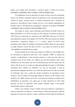 patrões, mas também pelo desconforto e incerteza quanto à eficácia dos mesmos
(SCHMIDT e GODINHO, 2006; CASTRO e CONFALONIERI, 2005).
       Os trabalhadores rurais no Brasil têm, no geral, um baixo nível de escolaridade,
muitas vezes utilizam a aplicação intensiva de agrotóxicos como a principal medida de
controle de pragas, possuem pouco ou nenhum treinamento para a utilização de
agrotóxicos, desconhecem muitas situações de risco e não utilizam equipamentos de
proteção coletiva e individual para a manipulação e aplicação dos produtos (SCHMIDT
e GODINHO, 2006; CASTRO e CONFALONIERI, 2005).
       Em relação às mortes, dados informados pelo Instituto de Saúde Coletiva da
Bahia (SANTANA et al, 2012), em março de 2012, indicam a ocorrência no Brasil de
2.052 óbitos por intoxicação por agrotóxico entre 2000-2009 sendo que 743 (36,2%)
não dispunham de registro da ocupação e 679 (51,9%/1.309) eram acidentes de trabalho
relacionados a agrotóxicos (Figuras 2 e 3, a seguir). Apenas 38 (5,6%) foram
registrados como acidente de trabalho na Declaração de Óbito. Destaca-se que somente
na região Nordeste ocorreu 284 óbitos (41,8%), o que sugere um contexto de grave
vulnerabilidade socioambiental nessa região.
       Estamos falando de um sistema que notificou em 2009 por volta de 6000 casos
de intoxicação por agrotóxicos para todo o país. Segundo a OMS, na maioria das
situações a subnotificação é muito presente, portanto, se estima que para cada caso
notificado outros 50 não foram. Isso significa que está provavelmente oculto outros
300.000 casos de intoxicações, que não são identificados por diversos fatores que vão
desde a falta de acesso aos serviços de saúde pela população do campo, as dificuldades
enfrentadas pelos médicos em identificar esse tipo de intoxicação, a falta de
preenchimento adequado das fichas, até o medo dos profissionais de saúde em assumir
tal notificação, haja vista o poder dos grandes fazendeiros do agronegócio nesses
territórios. Em um estudo da Universidade Federal de Pelotas, no Rio Grande do Sul
(FARIA et AL, 2000), estima-se em 91,6% o sub-registro de acidentes de trabalho entre
trabalhadores da agricultura. Isso sugere que os dados disponíveis no SUS ainda
possuem um grau de imprecisão muito grande, tendendo ainda, a uma grande
subestimação da grave situação atual.
       Frente a essa situação, em que o Estado é forte para financiar o agronegócio e
isentar os agrotóxicos de impostos, o mesmo Estado, é mínimo para proteger a saúde da
população em termos dos impactos a saúde e ambiente do atual modelo de produção do




                                         51
 