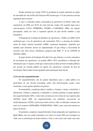 Estudo realizado por Araújo (1997) na produção de tomate industrial na região
do sub-médio do vale do Rio São Francisco-PE mostrou que 11% das amostras estavam
impróprias para consumo.
       A soja é a principal cultura consumidora de agrotóxicos no Brasil, tendo sido
responsável, em 2006, por 38,5% do valor total das vendas. Em segundo lugar está a
cana-de-açúcar (12,6%) (FERREIRA, VEGRO e CAMARGO, 2008), um aspecto
preocupante, tendo em vista a expansão agrícola do país devido também a soja
transgênica.
       O Programa de Avaliação de Resíduos de Agrotóxicos - PARA, em 2008 e 2010
confirmam que o uso de agrotóxicos não autorizados (NA) e a presença de resíduos
acima do limite máximo permitido (LMR), continuam freqüentes, sugerindo que
medidas mais eficientes devem ser implementadas. O que reforça a necessidade de
reavaliar uma série dessas substâncias, proposta pela RDC nº 10 de 22/02/08 da
ANVISA (2009).
       O grupo técnico da Fundação Oswaldo Cruz que elaborou a revisão sistemática
de reavaliação dos agrotóxicos, no período 2009 a 2012, possibilitou a utilização das
informações que se seguem, sendo que a maior parte já delas já foram tornadas públicas
por ocasião da consulta pública de alguns dos agrotóxicos constante da lista de
reavaliação. Outros dados foram agregados pela atualização deste dossiê.


3.2 O caso dos organofosforados
       Os organofosforados são de grande importância para a saúde pública em
decorrência de sua elevada toxicidade, tendo sido historicamente usados como
inseticidas e como agentes químicos de guerras.
       O metamidofós, a parationa etílica e metílica, o fosmete, o forate, o triclorfom, a
abamectina, o thiram, a malationa, o clorpirifós e o acefato, pertence ao grupo químico
dos organofosforados (OP), e estão todos em processo de revisão de seus registros pela
ANVISA desde 2008. Os organofosforados são inibidores irreversíveis da
acetilcolinesterase (AChE) e provocam efeitos tóxicos sobre os diferentes sistemas dos
seres vivos expostos (EDWARDS; TCHOUNWOU, 2005), como vimos brevemente na
parte I do dossiê.
       Os primeiros compostos organofosforados foram preparados por alquimistas na
Idade Média, mas seu estudo sistemático teve início no século XIX, por Lassaigne em
1820, com a esterificação do ácido fosfórico. Vinte e cinco anos mais tarde, uma série


                                          53
 