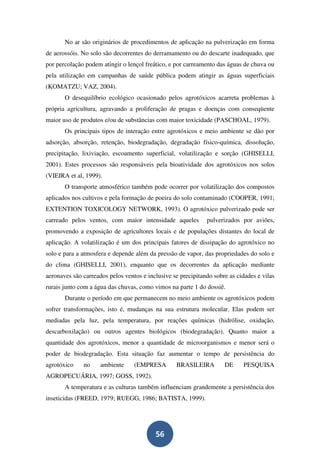 No ar são originários de procedimentos de aplicação na pulverização em forma
de aerossóis. No solo são decorrentes do derramamento ou do descarte inadequado, que
por percolação podem atingir o lençol freático, e por carreamento das águas de chuva ou
pela utilização em campanhas de saúde pública podem atingir as águas superficiais
(KOMATZU; VAZ, 2004).
       O desequilíbrio ecológico ocasionado pelos agrotóxicos acarreta problemas à
própria agricultura, agravando a proliferação de pragas e doenças com conseqüente
maior uso de produtos e/ou de substâncias com maior toxicidade (PASCHOAL, 1979).
       Os principais tipos de interação entre agrotóxicos e meio ambiente se dão por
adsorção, absorção, retenção, biodegradação, degradação físico-química, dissolução,
precipitação, lixiviação, escoamento superficial, volatilização e sorção (GHISELLI,
2001). Estes processos são responsáveis pela bioatividade dos agrotóxicos nos solos
(VIEIRA et al, 1999).
       O transporte atmosférico também pode ocorrer por volatilização dos compostos
aplicados nos cultivos e pela formação de poeira do solo contaminado (COOPER, 1991;
EXTENTION TOXICOLOGY NETWORK, 1993). O agrotóxico pulverizado pode ser
carreado pelos ventos, com maior intensidade aqueles          pulverizados por aviões,
promovendo a exposição de agricultores locais e de populações distantes do local de
aplicação. A volatilização é um dos principais fatores de dissipação do agrotóxico no
solo e para a atmosfera e depende além da pressão de vapor, das propriedades do solo e
do clima (GHISELLI, 2001), enquanto que os decorrentes da aplicação mediante
aeronaves são carreados pelos ventos e inclusive se precipitando sobre as cidades e vilas
rurais junto com a água das chuvas, como vimos na parte 1 do dossiê.
       Durante o período em que permanecem no meio ambiente os agrotóxicos podem
sofrer transformações, isto é, mudanças na sua estrutura molecular. Elas podem ser
mediadas pela luz, pela temperatura, por reações químicas (hidrólise, oxidação,
descarboxilação) ou outros agentes biológicos (biodegradação). Quanto maior a
quantidade dos agrotóxicos, menor a quantidade de microorganismos e menor será o
poder de biodegradação. Esta situação faz aumentar o tempo de persistência do
agrotóxico    no     ambiente     (EMPRESA        BRASILEIRA         DE     PESQUISA
AGROPECUÁRIA, 1997; GOSS, 1992).
       A temperatura e as culturas também influenciam grandemente a persistência dos
inseticidas (FREED, 1979; RUEGG, 1986; BATISTA, 1999).




                                          56
 