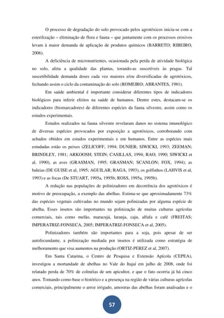 O processo de degradação do solo provocado pelos agrotóxicos inicia-se com a
esterilização – eliminação de flora e fauna – que juntamente com os processos erosivos
levam à maior demanda de aplicação de produtos químicos (BARRETO; RIBEIRO,
2006).
         A deficiência de micronutrientes, ocasionada pela perda de atividade biológica
no solo, afeta a qualidade das plantas, torando-as suscetíveis às pragas. Tal
suscetibilidade demanda doses cada vez maiores e/ou diversificadas de agrotóxicos,
fechando assim o ciclo da contaminação do solo (ROMEIRO; ABRANTES, 1981).
         Em saúde ambiental é importante considerar diferentes tipos de indicadores
biológicos para inferir efeitos na saúde de humanos. Dentre estes, destacam-se os
indicadores (biomarcadores) de diferentes espécies da fauna silvestre, assim como os
estudos experimentais.
         Estudos realizados na fauna silvestre revelaram danos no sistema imunológico
de diversas espécies provocados por exposição a agrotóxicos, corroborando com
achados obtidos em estudos experimentais e em humanos. Entre as espécies mais
estudadas estão os peixes (ZELICOFF, 1994; DUNIER; SIWICKI, 1993; ZEEMAN;
BRINDLEY, 1981; ARKOOSH; STEIN; CASILLAS, 1994; RAO, 1990; SIWICKI et
al, 1990), as aves (GRASMAN, 1995; GRASMAN; SCANLON; FOX, 1994); as
baleias (DE GUISE et al, 1995; AGUILAR; RAGA, 1993), os golfinhos (LAHVIS et al,
1993) e as focas (De STUART, 1995a, 1995b; ROSS, 1995a, 1995b).
         A redução nas populações de polinizadores em decorrência dos agrotóxicos é
motivo de preocupação, a exemplo das abelhas. Estima-se que aproximadamente 73%
das espécies vegetais cultivadas no mundo sejam polinizadas por alguma espécie de
abelha. Esses insetos são importantes na polinização de muitas culturas agrícolas
comerciais, tais como melão, maracujá, laranja, caju, alfafa e café (FREITAS;
IMPERATRIZ-FONSECA, 2005; IMPERATRIZ-FONSECA et al, 2005).
         Polinizadores também são importantes para a soja, pois apesar de ser
autofecundante, a polinização mediada por insetos é utilizada como estratégia de
melhoramento que visa aumentos na produção (ORTIZ-PEREZ et al, 2007).
         Em Santa Catarina, o Centro de Pesquisa e Extensão Apícola (CEPEA),
investigou a mortandade de abelhas no Vale do Itajaí em julho de 2008, onde foi
relatado perda de 70% de colméias de um apicultor, e que o fato ocorria já há cinco
anos. Tomando como base o histórico e a presença na região de várias culturas agrícolas
comerciais, principalmente o arroz irrigado, amostras das abelhas foram analisadas e o


                                          57
 