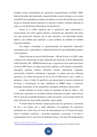 resultado revelou contaminação por agrotóxicos organofosforados (LATOX, 2008).
Embora não tenha sido relacionado a organofosforados, merece destaque o caso recente
(maio/2012) da mortalidade de milhares de abelhas em Gavião Peixoto/SP, que ocorreu
devido ao inseticida fipronil (aplicado nos canaviais vizinhos), conforme publicado na
mídia e no site da Prefeitura Municipal de Gavião Peixoto7.
           Pearce et al (1986) sugeriram que os agrotóxicos agem aditivamente e
sinergicamente com outros agentes químicos, concluindo que agricultores têm maior
risco para desenvolver mieloma, não só pela exposição a um determinado produto
químico, mas também pela exposição a outros produtos no ambiente de trabalho
(exposição múltipla).
           Em relação à toxicidade, os organofosforados são importantes implicações
toxicológicas para a saúde pública e ambiental decorrem de suas propriedades químicas
e físico-químicas.
           Estudo realizado na bacia do Rio Dourados – MS por Scorza et al (2007), sobre
o potencial de contaminação da água subterrânea por pesticidas na Bacia Hidrográfica
do Rio Dourados, MS – BHRD demonstrou que os agrotóxicos mais usados nessa bacia
no ano de 2002 foram, em ordem decrescente: glifosato, 2,4-D, fipronil, metamidofós,
imazaquim, parationa metílica, trifluralina, atrazina, cipermetrina, clorpirifós,
monocrotofós, tiodicarbe, carbendazim e paraquate. As culturas que mais utilizaram
agrotóxicos, em ordem decrescente de uso no ano de 2002 foram a soja, o milho, as
pastagens, o trigo e o feijão. Os agrotóxicos que apresentaram os maiores potenciais de
lixiviação e contaminação da água subterrânea na BHRD foram o bentazona,
imazetapir, fomesafem, 2,4-D, metamidofós, imazaquim, tiodicarbe e monocrotofós.
           Estudo realizado em Caetés, distrito do município de Paty do Alferes – RJ,
revelou que a agricultura é a atividade econômica dominante na região, sendo cerca de
40% do total dessa atividade destinada ao cultivo de tomate e de um grande número de
outras olerícolas tais como repolho, pimentão, vagem, pepino.
           O estudo objetivou abordar o impacto provocado por agrotóxicos à microbiota
do solo e sua relação com a saúde ambiental e da população. Os agrotóxicos
encontrados nas visitas feitas aos locais de armazenamento nas 43 lavouras de tomate
foram 14 produtos comerciais - inseticidas, fungicidas e acaricidas; 4 da classe I
(extremamente tóxico), 6 da classe II (altamente tóxico), 2 da classe III (medianamente


7
    http://www.gaviaopeixoto.sp.gov.br/detalhe_noticia.php?id=618, acessado em 11 de junho de 2012.



                                                   58
 