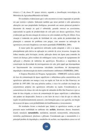 tóxico) e 2 da classe IV (pouco tóxico), segundo a classificação toxicológica do
Ministério da Agricultura/Ministério da Saúde.
       Os resultados evidenciaram que o solo encontrava-se mais impactado no período
em que ocorreu o plantio. Indicaram também que nesse período o solo apresentava
alterações em suas propriedades biológicas, possuindo um menor potencial produtivo
decorrente do manejo ao qual é submetido, gerando estresse ao ecossistema,
repercutindo na queda de produtividade do solo pelo uso desses agrotóxicos. Ficou
evidenciado que há uma situação de estresse no solo estudado em Paty do Alferes. Essa
situação é traduzida em perda de fertilidade do solo, perda de produtividade das
plantações e aumento do problema com pragas, com aumento na utilização de
agrotóxicos com mais freqüência e em maior quantidade (FERREIRA, 2006).
       A maior parte dos agrotóxicos utilizados acaba atingindo o solo e as águas,
principalmente pela deriva na aplicação no controle de ervas invasoras, lavagem das
folhas tratadas, pela lixiviação, erosão, aplicação direta em águas para controles de
vetores de doenças, pelos resíduos de embalagens vazias, lavagens de equipamentos de
aplicação e efluentes de indústrias de agrotóxicos. Ressalta-se a importância da
conservação da diversidade de microrganismos do solo, pelo papel que desempenham
no funcionamento dos ecossistemas (atividades microbianas de decomposição,
degradação e desintoxicação de muitos contaminantes ambientais) (FERREIRA, 2006).
       A Empresa Brasileira de Pesquisa Agropecuária - EMBRAPA realizou análise
de risco de contaminação de águas superficiais e subterrâneas pelas características dos
agrotóxicos aplicados em manga e uva, na região do Vale do rio São Francisco, no
período de 1997-2001. Em uma primeira análise, o risco foi avaliado em função das
características próprias dos agrotóxicos utilizados na região. Considerando-se as
características do clima e do solo da região do submédio do Rio São Francisco e por se
tratar de área irrigada, os riscos de contaminação de águas superficiais e subterrâneas
não podem ser desprezados. Soma-se a este fator de risco o fato de que os solos da
região são predominantemente arenosos, com limitações para o uso agrícola, em função
da escassez de água e com probabilidades de fendilhamentos e ressecamentos.
       Os resultados levam a conclusão que, dentre os agrotóxicos usados, os que
possuem maior mobilidade no ambiente são: acefato, dimetoato, diuron, fenarimol,
fosetil, metalaxil, metamidofós, metidation, metomil, monocrotofós, tebuconazole,
triclorfon, paclobutrazol, plocloraz e glifosato. Considerando que o metamidofós é o
principal produto de degradação e metabolito do acefato, sua importância cresce no rol


                                         59
 