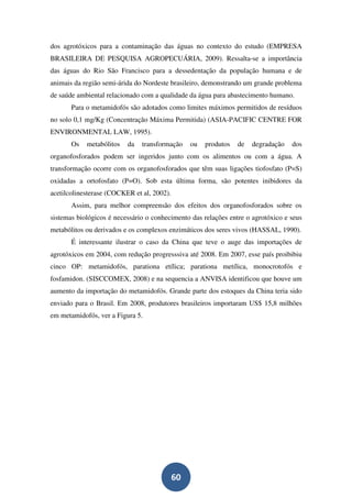 dos agrotóxicos para a contaminação das águas no contexto do estudo (EMPRESA
BRASILEIRA DE PESQUISA AGROPECUÁRIA, 2009). Ressalta-se a importância
das águas do Rio São Francisco para a dessedentação da população humana e de
animais da região semi-árida do Nordeste brasileiro, demonstrando um grande problema
de saúde ambiental relacionado com a qualidade da água para abastecimento humano.
       Para o metamidofós são adotados como limites máximos permitidos de resíduos
no solo 0,1 mg/Kg (Concentração Máxima Permitida) (ASIA-PACIFIC CENTRE FOR
ENVIRONMENTAL LAW, 1995).
       Os   metabólitos   da   transformação     ou   produtos   de   degradação   dos
organofosforados podem ser ingeridos junto com os alimentos ou com a água. A
transformação ocorre com os organofosforados que têm suas ligações tiofosfato (P=S)
oxidadas a ortofosfato (P=O). Sob esta última forma, são potentes inibidores da
acetilcolinesterase (COCKER et al, 2002).
       Assim, para melhor compreensão dos efeitos dos organofosforados sobre os
sistemas biológicos é necessário o conhecimento das relações entre o agrotóxico e seus
metabólitos ou derivados e os complexos enzimáticos dos seres vivos (HASSAL, 1990).
       É interessante ilustrar o caso da China que teve o auge das importações de
agrotóxicos em 2004, com redução progresssiva até 2008. Em 2007, esse país proibibiu
cinco OP: metamidofós, parationa etílica; parationa metílica, monocrotofós e
fosfamidon. (SISCCOMEX, 2008) e na sequencia a ANVISA identificou que houve um
aumento da importação do metamidofós. Grande parte dos estoques da China teria sido
enviado para o Brasil. Em 2008, produtores brasileiros importaram US$ 15,8 milhões
em metamidofós, ver a Figura 5.




                                            60
 