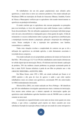 Os trabalhadores são um dos grupos populacionais mais afetados pelos
agrotóxicos, e muito disso se deve aos contextos produtivos. Um estudo realizado por
Waichman (2008) em municípios do Estado do Amazonas (Manaus, Iranduba, Careiro
da Várzea e Manacapuru) verificou que os agricultores vêm usando intensivamente os
agrotóxicos na produção de hortaliças.
       O estudo concluiu que os agricultores não estavam preparados ou protegidos
para essa tecnologia, os riscos dos agrotóxicos para saúde humana e para o ambiente
ficam desconsiderados. Não são utilizados equipamentos de proteção individual porque
estes são caros, desconfortáveis e inadequados para o clima quente da região. A falta de
treinamento e o escasso conhecimento sobre os perigos dos agrotóxicos contribuem para
a manipulação incorreta durante a preparação, aplicação e disposição das embalagens
vazias. Nestas condições é alta a exposição dos agricultores, suas famílias,
consumidores e o ambiente.
       Todas estas situações revelam a complexidade do contexto em que se dá a
utilização dos agrotóxicos na atividade agrícola, e estão diretamente associadas à
toxicidade desses compostos.
       Um estudo realizado em seis propriedades produtoras de tomate em Camocim de
São Félix – PE revelou que 13,2 % (n=159) dos trabalhadores entrevistados informavam
ter sofrido algum tipo de intoxicação. Desses, 45 referiram mal-estar durante a aplicação
de produtos, 70% das mulheres citaram problemas na gestação acarretando perda do
feto e ainda 39,4% fizeram referência à perda de um filho no primeiro ano e vida
(ARAUJO, NOGUEIRA e AUGUSTO, 2000).
       Em Minas Gerais, entre 1991 e 2001, um estudo realizado por Soares et al
(2003) apontou o alto grau de risco de agravos à saúde a que estão sujeitos
trabalhadores rurais em contato com agrotóxicos, encontrando 50% dos entrevistados
(n=1064) moderadamente intoxicados.
       Oliveira-Silva (2001), em estudo realizado em Nova Friburgo – RJ identificou
que 10% dos trabalhadores investigados apresentavam sinais e sintomas de intoxicação.
Esse mesmo autor estimou que o número esperado de intoxicações agudas por
agrotóxicos entre trabalhadores agrícolas brasileiros seria de 360.000 casos a cada ano
somente no meio rural.
       A exposição aos organofosforados ocorre tanto em áreas rurais quanto em zonas
urbanas, o que coloca a população geral exposta aos danos causados por essas
substâncias Exemplo de exposição urbana é dado por um estudo de coorte retrospectivo


                                          63
 