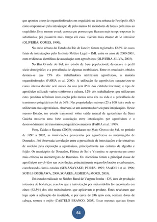 que apontou o uso de organofosforados em orquidário na área urbana de Petrópolis (RJ)
como responsável pela intoxicação de pelo menos 16 moradores de locais próximos ao
orquidário. Esse mesmo estudo aponta que pessoas que ficaram mais tempo expostas às
substâncias, por passarem mais tempo em casa, tiveram mais chance de se intoxicar
(OLIVEIRA; GOMES, 1990).
       No meio urbano do Estado do Rio de Janeiro foram registrados 12,6% de casos
fatais de intoxicações pelo Instituto Médico Legal – IML entre os anos de 2000-2001,
com evidências científicas de associação com agrotóxicos (OLIVEIRA-SILVA, 2003).
       No Rio Grande do Sul, um estudo de base populacional, descreveu o perfil
sócio-demográfico e a prevalência de algumas morbidades. Entre os resultados obtidos
destaca-se   que   75%   dos   trabalhadores   utilizavam   agrotóxicos,    a   maioria
organofosforados (FARIA et al, 2000). A utilização de agrotóxicos caracterizou-se
como intensa durante sete meses do ano (em 85% dos estabelecimentos); o tipo de
agrotóxico utilizado variou conforme a cultura, 12% dos trabalhadores que utilizavam
estes produtos referiram intoxicação pelo menos uma vez na vida e a prevalência de
transtornos psiquiátricos foi de 36%. Nas propriedades maiores (25 a 100 ha) e onde se
utilizavam mais agrotóxicos, observou-se um aumento do risco para intoxicações. Nesse
mesmo Estado, um estudo transversal sobre saúde mental de agricultores da Serra
Gaúcha mostrou uma forte associação entre intoxicações por agrotóxicos e o
desenvolvimento de transtornos psiquiátricos menores (FARIA et al, 1999).
       Pires, Caldas e Recena (2005b) estudaram no Mato Grossso do Sul, no período
de 1992 a 2002, as intoxicações provocadas por agrotóxicos na microrregião de
Dourados. Foi observada correlação entre a prevalência de intoxicações e de tentativas
de suicídio pela exposição a agrotóxicos, principalmente nas culturas de algodão e
feijão. Os municípios de Dourados, Fátima do Sul e Vicentina se apresentaram como
mais críticos na microrregião de Dourados. Os inseticidas foram a principal classe de
agrotóxicos envolvidos nas ocorrências, principalmente organofosforados e carbamatos,
corroborando outros estudos (SENANAYAKE; PEIRES, 1995; SAADEH et al, 1996;
SOTH; HOSOKAWA, 2000; SOARES; ALMEIDA; MORO, 2003).
       Um estudo realizado no Núcleo Rural de Vargem Bonita – DF, área de produção
intensiva de hortaliças, revelou que a intoxicação por metamidofós foi encontrada em
cinco (62,5%) dos oito trabalhadores que aplicavam o produto. Estes revelaram que
logo após a aplicação do inseticida, e por cerca de 24h após esta, sentiam dores de
cabeça, tontura e enjôo (CASTELO BRANCO, 2003). Estas mesmas queixas foram


                                         64
 