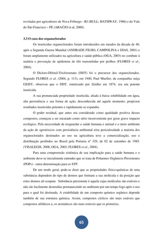 reveladas por agricultores de Nova Friburgo - RJ (BULL; HATHWAY, 1986) e do Vale
do São Francisco – PE (ARAÚJO et al, 2000).


3.3 O caso dos organoclorados
         Os inseticidas organoclorados foram introduzidos em meados da década de 40,
após a Segunda Guerra Mundial (ANDRADE FILHO, CAMPOLINA e DIAS, 2001) e
foram amplamente utilizados na agricultura e saúde pública (OGA, 2003) no combate à
malária e prevenção de epidemias de tifo transmitidas por piolhos (FLORES et al.,
2004).
         O Dicloro-Difenil-Tricloroetano (DDT) foi o precursor dos organoclorados.
Segundo FLORES et al. (2004, p. 113), em 1940, Paul Mueller, da companhia suíça
GEISY, observou que o DDT, sintetizado por Zeidler em 1874, era um potente
inseticida.
         A sua pronunciada propriedade inseticida, aliada à baixa solubilidade em água,
alta persistência e sua forma de ação, desconhecida até aquele momento, propiciou
resultados inseticidas potentes e rapidamente se expandiu.
         O poder residual, que antes era considerado como qualidade positiva desses
compostos, começou a ser encarado como sério inconveniente por gerar grave impacto
ecológico. Pela necessidade de resguardar a saúde humana e animal e o meio ambiente
da ação de agrotóxicos com persistência ambiental e/ou periculosidade a maioria dos
organoclorados destinados ao uso na agricultura teve a comercialização, uso e
distribuição proibidos no Brasil pela Portaria nº 329, de 02 de setembro de 1985.
(VISALEGIS, 2008; OGA, 2003; FLORES et al., 2004).
         Para uma compreensão sistêmica de sua implicação para a saúde humana e o
ambiente deve-se inicialmente entender que se trata de Poluentes Orgânicos Persistentes
(POPs) - outra denominação para os STP.
         De um modo geral, pode-se dizer que as propriedades físico-químicas de uma
substância dependem do tipo de átomos que formam a sua molécula e da posição que
estes átomos ali ocupam. Substância persistente é aquela cujas moléculas são estáveis e
não são facilmente destruídas permanecendo no ambiente por um tempo logo após o uso
para o qual foi destinada. A estabilidade de um composto químico orgânico depende
também de sua estrutura química. Assim, compostos cíclicos são mais estáveis que
compostos alifáticos e, os aromáticos são mais estáveis que os primeiros.




                                          65
 