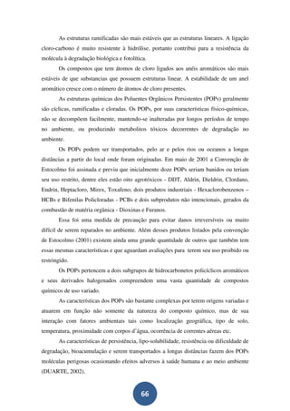 As estruturas ramificadas são mais estáveis que as estruturas lineares. A ligação
cloro-carbono é muito resistente à hidrólise, portanto contribui para a resistência da
molécula à degradação biológica e fotolítica.
       Os compostos que tem átomos de cloro ligados aos anéis aromáticos são mais
estáveis de que substancias que possuem estruturas linear. A estabilidade de um anel
aromático cresce com o número de átomos de cloro presentes.
       As estruturas químicas dos Poluentes Orgânicos Persistentes (POPs) geralmente
são cíclicas, ramificadas e cloradas. Os POPs, por suas características físico-químicas,
não se decompõem facilmente, mantendo-se inalteradas por longos períodos de tempo
no ambiente, ou produzindo metabolitos tóxicos decorrentes de degradação no
ambiente.
       Os POPs podem ser transportados, pelo ar e pelos rios ou oceanos a longas
distâncias a partir do local onde foram originadas. Em maio de 2001 a Convenção de
Estocolmo foi assinada e previu que inicialmente doze POPs seriam banidos ou teriam
seu uso restrito, dentre eles estão oito agrotóxicos - DDT, Aldrin, Dieldrin, Clordano,
Endrin, Heptacloro, Mirex, Toxafeno; dois produtos industriais - Hexaclorobenzenos –
HCBs e Bifenilas Policloradas - PCBs e dois subprodutos não intencionais, gerados da
combustão de matéria orgânica - Dioxinas e Furanos.
       Essa foi uma medida de precaução para evitar danos irreversíveis ou muito
difícil de serem reparados no ambiente. Além desses produtos listados pela convenção
de Estocolmo (2001) existem ainda uma grande quantidade de outros que também tem
essas mesmas características e que aguardam avaliações para terem seu uso proibido ou
restringido.
       Os POPs pertencem a dois subgrupos de hidrocarbonetos policíclicos aromáticos
e seus derivados halogenados compreendem uma vasta quantidade de compostos
químicos de uso variado.
       As características dos POPs são bastante complexas por terem origens variadas e
atuarem em função não somente da natureza do composto químico, mas de sua
interação com fatores ambientais tais como localização geográfica, tipo de solo,
temperatura, proximidade com corpos d’água, ocorrência de correntes aéreas etc.
       As características de persistência, lipo-solubilidade, resistência ou dificuldade de
degradação, bioacumulação e serem transportados a longas distâncias fazem dos POPs
moléculas perigosas ocasionando efeitos adversos à saúde humana e ao meio ambiente
(DUARTE, 2002).


                                           66
 