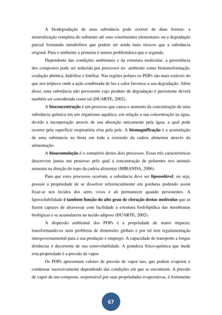 A biodegradação de uma substância pode ocorrer de duas formas: a
mineralização completa do substrato até seus constituintes elementares ou a degradação
parcial formando metabólitos que podem ser ainda mais tóxicos que a substância
original. Para o ambiente a primeira é menos problemática que a segunda.
       Dependente das condições ambientais e da estrutura molecular, a persistência
dos compostos pode ser reduzida por processos no ambiente como biotransformação,
oxidação abiótica, hidrólise e fotólise. Nas regiões polares os POPs são mais estáveis do
que nos trópicos onde a ação combinada de luz e calor favorece a sua degradação. Além
disso, uma substância não persistente cujo produto de degradação é persistente deverá
também ser considerada como tal (DUARTE, 2002).
       A bioconcentração é um processo que causa o aumento da concentração de uma
substância química em um organismo aquático, em relação a sua concentração na água,
devido a incorporação através de sua absorção unicamente pela água, a qual pode
ocorrer pela superfície respiratória e/ou pela pele. A biomagnificação é a acumulação
de uma substancia na biota em toda a extensão da cadeia alimentar através da
alimentação.
       A bioacumulação é o somatório destes dois processos. Essas três características
descrevem juntas um processo pelo qual a concentração de poluentes nos animais
aumenta na direção do topo da cadeia alimentar (MIRANDA, 2006).
       Para que estes processos ocorram, a substância deve ser lipossolúvel, ou seja,
possuir a propriedade de se dissolver referencialmente em gorduras podendo assim
fixar-se nos tecidos dos seres vivos e ali permanecer quando persistentes. A
lipossolubilidade é também função do alto grau de cloração destas moléculas que as
fazem capazes de atravessar com facilidade a estrutura fosfolipídica das membranas
biológicas e se acumularem no tecido adiposo (DUARTE, 2002).
       A dispersão ambiental dos POPs é a propriedade de maior impacto,
transformando-os num problema de dimensões globais e por tal tem regulamentação
intergovernamental para a sua produção e emprego. A capacidade de transporte a longas
distâncias é decorrente de sua semivolatilidade. A grandeza físico-química que mede
esta propriedade é a pressão de vapor.
       Os POPs apresentam valores de pressão de vapor tais, que podem evaporar e
condensar sucessivamente dependendo das condições em que se encontram. A pressão
de vapor de um composto, responsável por suas propriedades evaporativas, é fortemente




                                          67
 