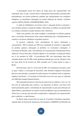 A preocupação acerca dos efeitos de longo prazo dos organoclorados tem
aumentado, uma vez que a maioria destes contaminantes bioacumulam, permanecendo,
principalmente, nos tecidos gordurosos; podendo agir sinergicamente com estrógenos
endógenos, na interferência (disrupção) do sistema endócrino de animais e humanos
expostos (SOTO, CHUNG e SONNENSCHEIN, 1994).
          A saúde de trabalhadores em diversas áreas é ameaçada devido à exposição a
esses produtos durante a jornada de trabalho. Além destes as mulheres em período fértil
e as crianças constituem os grupos humanos mais vulneráveis.
          Todas estas questões vêm sendo estudadas e consideradas nos últimos quarenta
anos e convenções internacionais foram sendo estabelecidas para o disciplinamento do
comércio e uso dessas substâncias ou produtos técnicos.
          O processo     conhecido    como    procedimento    de prévia informação       e
consentimento - PIC foi aditado em 1989 com a finalidade de controlar as importações
de produtos químicos indesejados já proibidos ou severamente restringidos. A
Convenção de Roterdã, sobre o Procedimento de Consentimento Fundamentado Prévio
Aplicável a Certos Pesticidas e Produtos Químicos, foi instituída e assinada pelo Brasil
em 11 de setembro de 1998.           O procedimento PIC vem funcionando numa base
voluntária desde o ano de 1989, sendo atualmente aplicado por cerca de 150 países. Está
em vigor desde 24 de fevereiro de 2004 contando com 77 partes dentre as quais o
Brasil.
          Em Estocolmo, entre 21 e 23 de maio de 2001, foi assinada por cem países, entre
os quais o Brasil, a Convenção de Estocolmo sobre Poluentes Orgânicos Persistentes
que tem como princípios a proteção da saúde humana e do ambiente frente os poluentes
orgânicos persistentes. A Convenção de Estocolmo levou três anos para ser ratificada
(em 2004) pelo Senado Federal brasileiro.
          Pela importância histórica e pelo fato de ainda estar em vigência o “fase out” de
dois anos do endossulfan para concluir o seu banimento no Brasil, e por haver uma
tensão permanente quanto a reintrodução de organoclorados no país para utilização em
Saúde Pública, especialmente no controle vetorial da Malária (e que já reentroduzido na
África) faz-se com que seja necessário compreender as implicações dos organoclorados
para o ambiente e a saúde humana.
          No Brasil ainda existem hoje em torno de 10 produtos formulados registrados,
segundo dados do Sistema de Agrotóxicos Fitossanitários (AGROFIT) do Ministério da




                                             69
 