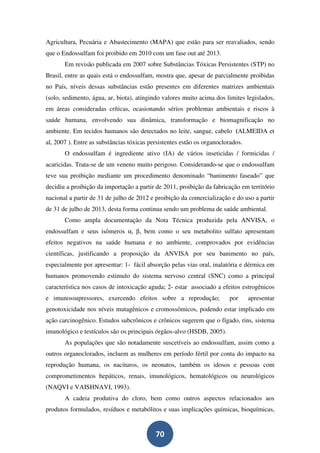Agricultura, Pecuária e Abastecimento (MAPA) que estão para ser reavaliados, sendo
que o Endossulfam foi proibido em 2010 com um fase out até 2013.
       Em revisão publicada em 2007 sobre Substâncias Tóxicas Persistentes (STP) no
Brasil, entre as quais está o endossulfam, mostra que, apesar de parcialmente proibidas
no País, níveis dessas substâncias estão presentes em diferentes matrizes ambientais
(solo, sedimento, água, ar, biota), atingindo valores muito acima dos limites legislados,
em áreas consideradas críticas, ocasionando sérios problemas ambientais e riscos à
saúde humana, envolvendo sua dinâmica, transformação e biomagnificação no
ambiente. Em tecidos humanos são detectados no leite, sangue, cabelo (ALMEIDA et
al, 2007 ). Entre as substâncias tóxicas persistentes estão os organoclorados.
       O endossulfam é ingrediente ativo (IA) de vários inseticidas / formicidas /
acaricidas. Trata-se de um veneno muito perigoso. Considerando-se que o endossulfam
teve sua proibição mediante um procedimento denominado “banimento faseado” que
decidiu a proibição da importação a partir de 2011, proibição da fabricação em território
nacional a partir de 31 de julho de 2012 e proibição da comercialização e do uso a partir
de 31 de julho de 2013, desta forma continua sendo um problema de saúde ambiental.
       Como ampla documentação da Nota Técnica produzida pela ANVISA, o
endossulfam e seus isômeros α, β, bem como o seu metabolito sulfato apresentam
efeitos negativos na saúde humana e no ambiente, comprovados por evidências
científicas, justificando a proposição da ANVISA por seu banimento no país,
especialmente por apresentar: 1- fácil absorção pelas vias oral, inalatória e dérmica em
humanos promovendo estimulo do sistema nervoso central (SNC) como a principal
característica nos casos de intoxicação aguda; 2- estar associado a efeitos estrogênicos
e imunossupressores, exercendo efeitos sobre a reprodução;              por      apresentar
genotoxicidade nos níveis mutagênicos e cromossômicos, podendo estar implicado em
ação carcinogênico. Estudos subcrônicos e crônicos sugerem que o fígado, rins, sistema
imunológico e testículos são os principais órgãos-alvo (HSDB, 2005).
       As populações que são notadamente suscetíveis ao endossulfam, assim como a
outros organoclorados, incluem as mulheres em período fértil por conta do impacto na
reprodução humana, os nacituros, os neonatos, também os idosos e pessoas com
comprometimentos hepáticos, renais, imunológicos, hematológicos ou neurológicos
(NAQVI e VAISHNAVI, 1993).
       A cadeia produtiva do cloro, bem como outros aspectos relacionados aos
produtos formulados, resíduos e metabólitos e suas implicações químicas, bioquímicas,


                                           70
 
