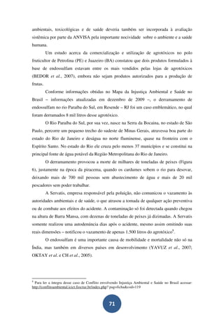 ambientais, toxicológicas e de saúde deveria também ser incorporada à avaliação
sistêmica por parte da ANVISA pela importante nocividade sobre o ambiente e a saúde
humana.
          Um estudo acerca da comercialização e utilização de agrotóxicos no polo
fruticultor de Petrolina (PE) e Juazeiro (BA) constatou que dois produtos formulados à
base de endossulfam estavam entre os mais vendidos pelas lojas de agrotóxicos
(BEDOR et al., 2007), embora não sejam produtos autorizados para a produção de
frutas.
          Conforme informações obtidas no Mapa da Injustiça Ambiental e Saúde no
Brasil – informações atualizadas em dezembro de 2009 –, o derramamento de
endossulfam no rio Paraíba do Sul, em Resende – RJ foi um caso emblemático, no qual
foram derramados 8 mil litros desse agrotóxico.
          O Rio Paraíba do Sul, por sua vez, nasce na Serra da Bocaina, no estado de São
Paulo, percorre um pequeno trecho do sudeste de Minas Gerais, atravessa boa parte do
estado do Rio de Janeiro e deságua no norte fluminense, quase na fronteira com o
Espírito Santo. No estado do Rio ele cruza pelo menos 37 municípios e se constitui na
principal fonte de água potável da Região Metropolitana do Rio de Janeiro.
          O derramamento provocou a morte de milhares de toneladas de peixes (Figura
6), justamente na época da piracema, quando os cardumes sobem o rio para desovar,
deixando mais de 700 mil pessoas sem abastecimento de água e mais de 20 mil
pescadores sem poder trabalhar.
          A Servatis, empresa responsável pela poluição, não comunicou o vazamento às
autoridades ambientais e de saúde, o que atrasou a tomada de qualquer ação preventiva
ou de combate aos efeitos do acidente. A contaminação só foi detectada quando chegou
na altura de Barra Mansa, com dezenas de toneladas de peixes já dizimadas. A Servatis
somente realizou uma autodenúncia dias após o acidente, mesmo assim omitindo suas
reais dimensões – notificou o vazamento de apenas 1.500 litros do agrotóxico8.
          O endossulfam é uma importante causa de mobilidade e mortalidade não só na
Índia, mas também em diversos países em desenvolvimento (YAVUZ et al., 2007;
OKTAY et al. e CH et al., 2005).




8
  Para ler a íntegra desse caso de Conflito envolvendo Injustiça Ambiental e Saúde no Brasil acessar:
http://conflitoambiental.icict.fiocruz.br/index.php? pag=ficha&cod=119



                                                71
 