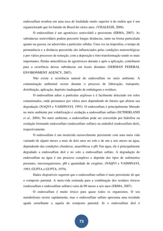 endossulfam resultou em uma taxa de letalidade muito superior à do endrin que é um
organoclorado que foi banido do Brasil há vários anos. (VISALEGIS, 2008).
       O endossulfam é um agrotóxico semivolátil e persistente (ERMA, 2007). As
substâncias semivoláteis podem percorrer longas distâncias, tanto na forma particulada
quanto na gasosa, ou adsorvidas a partículas sólidas. Uma vez na troposfera, o tempo de
permanência e a distância percorrida são influenciados pelas condições meteorológicas
e por vários processos de remoção, com a deposição e foto-transformação sendo os mais
importantes. Perdas atmosféricas de agrotóxicos durante e após a aplicação, contribuem
para a ocorrência dessas substâncias em locais distantes (GERMAN FEDERAL
ENVIRONMENT AGENCY, 2007).
       Não existe a ocorrência natural do endossulfam no meio ambiente. A
contaminação ambiental ocorre durante o processo de fabricação, transporte,
distribuição, aplicação, depósito inadequado de embalagens e resíduos.
       O endossulfam adere a partículas argilosas e é facilmente detectado em solos
contaminados, onde permanece por vários anos dependendo de fatores que afetem sua
degradação (NAQVI e VAISHNAVI, 1993). O endossulfam é principalmente liberado
no meio ambiente por volatilização e oxidação a endossulfam sulfato (SUTHERLAND
et al., 2004). No meio ambiente, o endossulfam pode ser convertido por hidrólise ou
oxidação formando endossulfato (endossulfam sulfato) ou endodiol (endossulfam diol),
respectivamente.
       O endossulfam é um inseticida razoavelmente persistente com uma meia vida
variando de alguns meses a mais de dois anos no solo e de um a seis meses na água,
dependendo das condições climáticas, anaeróbicas e pH. Em água, ele é principalmente
degradado a endossulfam diol e no solo a endossulfam sulfato. A degradação do
endossulfam na água é um processo complexo e depende dos tipos de sedimentos
presentes, microorganismos, pH e quantidade de oxigênio. (NAQVI e VAISHNAVI,
1993; GUPTA e GUPTA, 1979).
       Dados disponíveis sugerem que o endossulfam sulfato é mais persistente do que
o composto parental. A meia-vida estimada para a combinação dos resíduos tóxicos
(endossulfam e endossulfam sulfato) varia de 09 meses a seis anos (ERMA, 2007).
       O endossulfam é muito tóxico para quase todos os organismos. O seu
metabolismo ocorre rapidamente, mas o endossulfam sulfato apresenta uma toxidade
aguda semelhante a aquela do composto parental. Já o endossulfam diol é




                                         73
 