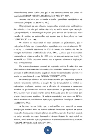 substancialmente menos tóxico para peixes em aproximadamente três ordens de
magnitude (GERMAN FEDERAL ENVIRONMENT AGENCY, 2007).
       Animais marinhos têm mostrado acumular quantidades consideráveis de
endossulfam (NAQVI e VAISHNAVI, 1993).
       Diferentemente de seus isômeros, o endossulfato acumula-se no tecido adiposo
dos animais e é o principal resíduo detectado no tecido animal após exposição.
Conseqüentemente, a contaminação de pastos pode resultar em quantidades muito
elevadas de resíduos de endossulfato em animais que se desenvolvem no local
(SUTHERLAND et al., 2004).
       Os resíduos do endossulfam no meio ambiente são problemáticos, pois o
endossulfam é tóxico para peixes em baixas quantidades, com concentrações entre 0,01
e 10 µg L-1 causando mortalidade de 50% da maioria das espécies em 24h em
condições laboratoriais (SUTHERLAND et al., 2004). Além do que o endossulfam
bioacumula em peixes na ordem de 1.000 vezes em um curto espaço de tempo (96
horas) (ERMA, 2007). Importante aspecto para a segurança alimentar e implicações
para a cadeia alimentar.
       Por serem extremamente sensíveis ao inseticida, a morte de peixes tem sido
relatada em várias ocasiões como resultado do escoamento do endossulfam para rios. A
aplicação de endossulfam em áreas alagadiças, nos níveis recomendados, também pode
resultar em mortalidade de peixes. (NAQVI e VAISHNAVI, 1993).
       Os fatores que afetam a toxidade do endossulfam para organismos aquáticos
incluem: temperatura, salinidade e estágio da vida (jovem/adulto). A toxidade do
endossulfam geralmente aumenta com a elevação da temperatura e organismos
marinhos são geralmente mais sensíveis ao endossulfam do que organismos de água
doce. Existem vários estudos descritos acerca da toxidade aguda do endossulfam para
peixes e invertebrados aquáticos. Há variação considerável nos valores de LC50 e
relatos de efeitos no crescimento e reprodução e parâmetros fisiológicos (NAQVI e
VAISHNAVI, 1993).
       A literatura recente indica que o endossulfam tem potencial de causar
desregulação endócrina tanto em espécies terrestres quanto em aquáticas. Os efeitos
observados foram desenvolvimento alterado em anfíbios, secreção de cortisol reduzida
em peixe, alteração em níveis hormonais e desenvolvimento do trato genital em
pássaros, atrofia testicular e produção reduzida de esperma em mamíferos (GERMAN
FEDERAL ENVIRONMENT AGENCY, 2007).


                                        74
 