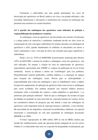 Certamente o endossulfam tem uma grande participação nos casos de
intoxicação por agrotóxicos no Brasil, tendo-se em vista a sua grande utilização e alta
toxicidade. Infelizmente o sub-registro e insuficiência dos sistemas de notificação não
permitem uma estimativa no cenário brasileiro.


3.4 A questão das embalagens dos agrotóxicos como indicador de poluição e
responsabilização dos produtores e usuários.
       As embalagens vazias de agrotóxicos são descartadas sem controle e fiscalização
e a antiga prática de enterrá-las é atualmente condenada devido aos altos riscos de
contaminação do solo e das águas subterrâneas Os resíduos presentes em embalagens de
agrotóxicos e afins, quando abandonados no ambiente ou descartados em aterros e
lixões contaminam o solo e sob ação da chuva são carreados para águas superficiais e
subterrâneas.
       Desde a Lei no. 9.974 de 06/06/2000, posteriormente atualizada pelo Decreto
4.074, de 04/01/2002, o destino de resíduos e embalagens vazias dos agrotóxicos tem
sido enfocados. No entanto, a solução do setor do empresariado do agrotóxico,
especialmente representado pela ANDEF as vesperas da publicação da Lei de Crime
Ambiental,      buscou se adiantar e ofertar sua “contribuição” para esse problema.
Disponibilizando material publicitário, cartilhas didáticas e a construção de espaços
para recepção das embalagens vazias. Deixou para as municipalidades a
responsabilidade pela coleta das embalagens e para os trabalhadores rurais a tríplice
lavagem dos equipamentos de aplicação de agrotóxicos bem como enviar as embalagens
para serem recolhidas. Em nenhum momento este material didático promove
orientações sobre a toxicidade dos venenos e ainda culpabiliza os agricultores e as
prefeituras pela poluição ambiental. Além do que as embalagens são lavadas em água
de múltiplo uso podendo ser mais uma fonte de exposição humana aos venenos. Existe
um considerável número de pesquisas que não aborda o tema das embalagens de
agrotóxicos como importante fonte de exposição humana e ambiental a esses biocidas.
Há necessidade de um diagnóstico situacional da problemática ambiental, em especial
relacionado à contaminação do solo pela quantidade de embalagens descartadas
(BEDOR et al, 2009).
       O Censo Agropecuário de 2006 (tabela 1009 no site do IBGE) sinaliza que
metade dos estabelecimentos ainda não apresenta destino adequado de seu lixo tóxico
(Tabela 2) e evidenciando mais uma vez a questão da desigualdade social/regional, que


                                         75
 