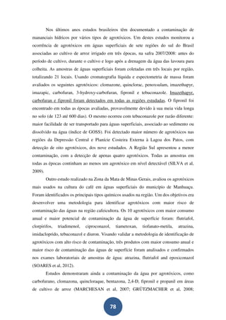 Nos últimos anos estudos brasileiros têm documentado a contaminação de
mananciais hídricos por vários tipos de agrotóxicos. Um destes estudos monitorou a
ocorrência de agrotóxicos em águas superficiais de sete regiões do sul do Brasil
associadas ao cultivo de arroz irrigado em três épocas, na safra 2007/2008: antes do
período de cultivo, durante o cultivo e logo após a drenagem da água das lavoura para
colheita. As amostras de águas superficiais foram coletadas em três locais por região,
totalizando 21 locais. Usando cromatografia líquida e espectometria de massa foram
avaliados os seguintes agrotóxicos: clomazone, quinclorac, penoxsulam, imazethapyr,
imazapic, carbofuran, 3-hydroxy-carbofuran, fipronil e tebuconazole. Imazethapyr,
carbofuran e fipronil foram detectados em todas as regiões estudadas. O fipronil foi
encontrado em todas as épocas avaliadas, provavelmente devido à sua meia vida longa
no solo (de 123 até 600 dias). O mesmo ocorreu com tebuconazole por razão diferente:
maior facilidade de ser transportado para águas superficiais, associado ao sedimento ou
dissolvido na água (índice de GOSS). Foi detectado maior número de agrotóxicos nas
regiões da Depressão Central e Planície Costeira Externa à Lagoa dos Patos, com
detecção de oito agrotóxicos, dos nove estudados. A Região Sul apresentou a menor
contaminação, com a detecção de apenas quatro agrotóxicos. Todas as amostras em
todas as épocas continham ao menos um agrotóxico em nível detectável (SILVA et al,
2009).
         Outro estudo realizado na Zona da Mata de Minas Gerais, avaliou os agrotóxicos
mais usados na cultura do café em águas superficiais do município de Manhuaçu.
Foram identificados os principais tipos químicos usados na região. Um dos objetivos era
desenvolver uma metodologia para identificar agrotóxicos com maior risco de
contaminação das águas na região cafeicultora. Os 10 agrotóxicos com maior consumo
anual e maior potencial de contaminação da água de superfície foram: flutriafol,
clorpirifos,   triadimenol,   ciproconazol,   tiametoxan,   tiofanato-metila,   atrazina,
imidacloprido, tebuconazol e diuron. Visando validar a metodologia de identificação de
agrotóxicos com alto risco de contaminação, três produtos com maior consumo anual e
maior risco de contaminação das águas de superfície foram analisados e confirmados
nos exames laboratoriais de amostras de água: atrazina, flutriafol and epoxiconazol
(SOARES et al, 2012).
         Estudos demonstraram ainda a contaminação da água por agrotóxicos, como
carbofurano, clomazona, quincloraque, bentazona, 2,4-D, fipronil e propanil em áreas
de cultivo de arroz (MARCHESAN et al, 2007; GRÜTZMACHER et al, 2008;


                                          78
 