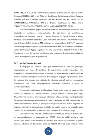 MARCHESAN et al, 2010) e imidacloprido, atrazina e clomazona em áreas de cultivo
de fumo (BORTOLUZZI et al, 2006) no Rio Grande do Sul; coral, diiston, fosdrin e
malation próximo a cultura canavieira no Rio Paraíba do Sul, Minas Gerais,
(CAPOBIANGO; CARDEAL, 2005); e diversos agrotóxicos no Mato Grosso
(PIGNATI; MACHADO; CABRAL, 2007) e no Ceará (MARINHO, 2010).
       Mais recentemente grupos de pesquisadores de universidades brasileiras vêm
estudando as implicações sócio-ambientais dos agrotóxicos em territórios de
desenvolvimento humano, como é o caso na Chapada do Apodi, em que o Grupo
Tramas e a Universidade Federal do Ceará realizaram uma pesquisa em profundidade; o
caso de Lucas do Rio Verde, no MT, realizado por pesquisadores da UFMT; o caso da
fruticultura para exportação da região do submédio do Rio São Francisco, estudado no
Centro de Pesquisas Aggeu Magalhães-PE e na Universidade Federal do Vale do São
Francisco e o caso do uso dos agrotóxicos para o controle de endemias estudado no
Centro de Pesquisas Aggeu Magalhães-PE.


3.6 O caso da Chapada do Apodi
       A ocupação de extensas áreas por monoculturas é uma das principais
características do modo de produção do agronegócio, sendo responsável pelo
desequilíbrio ecológico em territórios brasileiros. As altas taxas de produtividade por
hectare, baseadas em regimes intensivos de adubação e irrigação, repercutem na perda
de biomassa dos biomas, com redução da cobertura vegetal nativa e consequente
desequilíbrio   dos    ciclos   biogeoquímicos,   condições   climáticas   e   perda   da
sociobiodiversidade.
       O monocultivo da banana na Chapada do Apodi, assim como em outras regiões,
enfrenta o problema da Sigatoka-amarela, doença endêmica causada pelo fungo
Mycosphaerella musicola Leach que, ao infectar as folhas, provoca a morte prematura
das mesmas, ocasionando a diminuição do fruto e perdas de até 50% na produção. Na
tentativa de controle da doença, a aplicação de fungicidas tem sido prática frequente das
empresas nacionais e transnacionais instaladas na região, sendo a pulverização aérea,
considerada pelos empresários, o método mais vantajoso de combate ao fungo.
       Considerando-se o total de 2.950 hectares destinados ao cultivo da banana, tem-
se, aproximadamente, o lançamento de 73.750 litros de calda tóxica a cada
pulverização. Como eram realizadas no mínimo seis pulverizações durante a quadra
chuvosa, estima-se um lançamento anual de 442.500 litros de calda tóxica no meio


                                           79
 