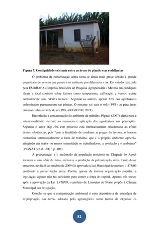 Figura 7. Contiguidade existente entre as áreas de plantio e as residências
       O problema da pulverização aérea torna-se ainda mais grave devido à grande
quantidade de veneno que penetra no ambiente por diferentes vias. Em estudo realizado
pela EMBRAPA (Empresa Brasileira de Pesquisa Agropecuária). Mesmo em condições
ideais e total controle sobre fatores como temperatura, calibração e ventos, existe
normalmente uma “deriva técnica”. Segundo os autores, apenas 32% dos agrotóxicos
pulverizados permanecem nas plantas. O restante vai para o solo (49%) ou para áreas
circunvizinhas através do ar (19%) (RIGOTTO, 2011).
       Em relação à contaminação do ambiente de trabalho, Pignati (2007) alerta para a
intencionalidade inerente ao manuseio e aplicação dos agrotóxicos nas plantações.
Segundo o autor (Op cit), este processo está intrinsecamente relacionado ao efeito
destas substâncias, pois “com a finalidade de combater as pragas da lavoura, o homem
contamina intencionalmente o local de trabalho, que é o próprio ambiente agrícola,
atingindo em maior ou menor intensidade os trabalhadores, a produção e o ambiente”
(PIGNATI et al., 2007, p. 106).
       A preocupação e o incômodo da população residente na Chapada do Apodi
levaram a uma série de lutas, inclusive a proibição da pulverização aérea. Fruto desse
processo, no dia 8 de outubro de 2009 foi aprovada a Lei Municipal de número 1.478/09
proibindo a pulverização aérea. Porém, apesar da intensa organização popular, a
legislação vigente não foi suficiente para conter a força do capital. Apenas três meses
após a aprovação da Lei 1.478/09, o prefeito de Limoeiro do Norte propôs à Câmara
Municipal sua revogação.
       Conclui-se que a contaminação ambiental é uma decorrência da estratégia de
expropriação das terras adotada pelo agronegócio como forma de expulsar os




                                         81
 
