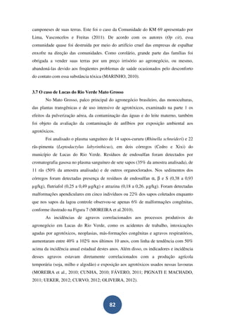 camponeses de suas terras. Este foi o caso da Comunidade do KM 69 apresentado por
Lima, Vasconcelos e Freitas (2011). De acordo com os autores (Op cit), essa
comunidade quase foi destruída por meio do artifício cruel das empresas de espalhar
enxofre na direção das comunidades. Como corolário, grande parte das famílias foi
obrigada a vender suas terras por um preço irrisório ao agronegócio, ou mesmo,
abandoná-las devido aos freqüentes problemas de saúde ocasionados pelo desconforto
do contato com essa substância tóxica (MARINHO, 2010).


3.7 O caso de Lucas do Rio Verde Mato Grosso
       No Mato Grosso, palco principal do agronegócio brasileiro, das monoculturas,
das plantas transgênicas e de uso intensivo de agrotóxicos, examinado na parte 1 os
efeitos da pulverização aérea, da contaminação das águas e do leite materno, também
foi objeto da avaliação da contaminação de anfíbios por exposição ambiental aos
agrotóxicos.
       Foi analisado o plasma sanguíneo de 14 sapos-cururu (Rhinella schneideri) e 22
rãs-pimenta (Leptodactylus labyrinthicus), em dois córregos (Cedro e Xixi) do
município de Lucas do Rio Verde. Resíduos de endosulfan foram detectados por
cromatografia gasosa no plasma sanguíneo de sete sapos (35% da amostra analisada), de
11 rãs (50% da amostra analisada) e de outros organoclorados. Nos sedimentos dos
córregos foram detectadas presença de resíduos de endosulfan α, β e S (0,38 a 0,93
µg/kg), flutriafol (0,25 a 0,49 µg/kg) e atrazina (0,18 a 0,26. µg/kg). Foram detectadas
malformações apendiculares em cinco indivíduos ou 22% dos sapos coletados enquanto
que nos sapos da lagoa controle observou-se apenas 6% de malformações congênitas,
conforme ilustrado na Figura 7 (MOREIRA et al.2010).
       As incidências de agravos correlacionados aos processos produtivos do
agronegócio em Lucas do Rio Verde, como os acidentes de trabalho, intoxicações
agudas por agrotóxicos, neoplasias, más-formações congênitas e agravos respiratórios,
aumentaram entre 40% a 102% nos últimos 10 anos, com linha de tendência com 50%
acima da incidência anual estadual destes anos. Além disso, os indicadores e incidência
desses agravos estavam diretamente correlacionados com a produção agrícola
temporária (soja, milho e algodão) e exposição aos agrotóxicos usados nessas lavouras
(MOREIRA et al., 2010; CUNHA, 2010; FÁVERO, 2011; PIGNATI E MACHADO,
2011; UEKER, 2012; CURVO, 2012; OLIVEIRA, 2012).




                                          82
 