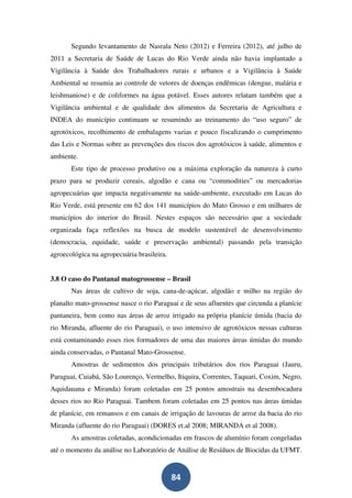 Segundo levantamento de Nasrala Neto (2012) e Ferreira (2012), até julho de
2011 a Secretaria de Saúde de Lucas do Rio Verde ainda não havia implantado a
Vigilância à Saúde dos Trabalhadores rurais e urbanos e a Vigilância à Saúde
Ambiental se resumia ao controle de vetores de doenças endêmicas (dengue, malária e
leishmaniose) e de coliformes na água potável. Esses autores relatam também que a
Vigilância ambiental e de qualidade dos alimentos da Secretaria de Agricultura e
INDEA do município continuam se resumindo ao treinamento do “uso seguro” de
agrotóxicos, recolhimento de embalagens vazias e pouco fiscalizando o cumprimento
das Leis e Normas sobre as prevenções dos riscos dos agrotóxicos à saúde, alimentos e
ambiente.
       Este tipo de processo produtivo ou a máxima exploração da natureza à curto
prazo para se produzir cereais, algodão e cana ou “commodities” ou mercadorias
agropecuárias que impacta negativamente na saúde-ambiente, executado em Lucas do
Rio Verde, está presente em 62 dos 141 municípios do Mato Grosso e em milhares de
municípios do interior do Brasil. Nestes espaços são necessário que a sociedade
organizada faça reflexões na busca de modelo sustentável de desenvolvimento
(democracia, equidade, saúde e preservação ambiental) passando pela transição
agroecológica na agropecuária brasileira.


3.8 O caso do Pantanal matogrossense – Brasil
       Nas áreas de cultivo de soja, cana-de-açúcar, algodão e milho na região do
planalto mato-grossense nasce o rio Paraguai e de seus afluentes que circunda a planície
pantaneira, bem como nas áreas de arroz irrigado na própria planície úmida (bacia do
rio Miranda, afluente do rio Paraguai), o uso intensivo de agrotóxicos nessas culturas
está contaminando esses rios formadores de uma das maiores áreas úmidas do mundo
ainda conservadas, o Pantanal Mato-Grossense.
       Amostras de sedimentos dos principais tributários dos rios Paraguai (Jauru,
Paraguai, Cuiabá, São Lourenço, Vermelho, Itiquira, Correntes, Taquari, Coxim, Negro,
Aquidauana e Miranda) foram coletadas em 25 pontos amostrais na desembocadura
desses rios no Rio Paraguai. Tambem foram coletadas em 25 pontos nas áreas úmidas
de planície, em remansos e em canais de irrigação de lavouras de arroz da bacia do rio
Miranda (afluente do rio Paraguai) (DORES et.al 2008; MIRANDA et al 2008).
       As amostras coletadas, acondicionadas em frascos de alumínio foram congeladas
até o momento da análise no Laboratório de Análise de Resíduos de Biocidas da UFMT.


                                            84
 