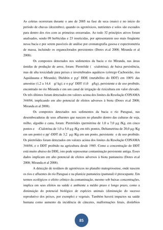 As coletas ocorreram durante o ano de 2005 na fase de seca (maio) e no início do
período de chuvas (dezembro), quando os agrotóxicos, nutrientes e solos são escoados
para dentro dos rios com as primeiras enxurradas. Ao todo 32 princípios ativos foram
analisados, sendo 09 herbicidas e 23 inseticidas, por apresentarem uso mais freqüente
nessa bacia e por serem passíveis de análise por cromatografia gasosa e espectrometria
de massa, incluindo os organoclorados persistentes (Dores et.al 2008; Miranda et al
2008).
         Os compostos detectados nos sedimentos da bacia o rio Miranda, nas áreas
úmidas de produção de arroz, foram: Piretróide ( -cialotrina), de baixa persistência,
mas de alta toxicidade para peixes e invertebrados aquáticos (córrego Cachoeirão, rios
Aquidauana e Miranda); Dieldrin e p,p’ DDE (metabólito do DDT) em 100% das
amostras (1,2 a 14,4   g/ kg); e o p,p’ DDT (1,0    g/kg), persistente e de uso proibido,
encontrado no rio Miranda e em um canal de irrigação de rizicultura em valor elevado.
Os três últimos foram detectados em valores acima dos limites da Resolução CONAMA
344/04, implicando em alto potencial de efeitos adversos à biota (Dores et.al 2008;
Miranda et al 2008).
         Os compostos detectados nos sedimentos da bacia o rio Paraguai, nas
desembocaduras de seus afluentes que nascem no planalto dentro das culturas de soja,
milho, algodão e cana, foram: Piretróides (permitrina de 1,0 a 7,0 µg /Kg, em cinco
pontos e    -Cialotrina de 1,0 a 5,0 µg /Kg em três pontos, Deltametrina de 20,0 µg /Kg
em um ponto) e pp’-DDT de 3,2 µg /Kg em um ponto, persistente e de uso proibido.
Os piretróides foram detectados em valores acima dos limites da Resolução CONAMA
344/04, e o DDT proibido na agricultura desde 1985. Como a concentração do DDT
está muito abaixo do DDE, isto pode representar contaminação persistente antiga. Esses
dados implicam em alto potencial de efeitos adversos à biota pantaneira (Dores et.al
2008; Miranda et al 2008).
         A detecção de resíduos de agrotóxicos no planalto matogrossense, onde nascem
os rios e afluentes do rio Paraguai e na planície pantaneira (pantanal) é preocupante. Em
termos ecológicos o efeito crônico da contaminação, mesmo sob baixas concentrações,
implica em seus efeitos na saúde e ambiente a médio prazo e longo prazo, como a
diminuição do potencial biológico de espécies animais (diminuição do sucesso
reprodutivo dos peixes, por exemplo) e vegetais. Também haverá impactos na saúde
humana como aumento da incidência de cânceres, malformações fetais, distúrbios




                                          85
 