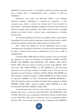 dependência ao mercado externo, e suas exigências comerciais, traz efeitos relevantes
para a produção local e, consequentemente, para as condições de saúde dos
trabalhadores.
       Destacam-se, nesta cadeia, que objetivando atender a estas demandas
comerciais, produtores independentes se organizam em cooperativas, e outras
associações, para utilizar os serviços de “packing house” (local específico de
processamento - classificação, embalagem e expedição - das frutas) ou para vender suas
culturas aos grandes grupos produtores. Estes últimos também possuem sua própria
produção, que mesmo visando o mercado externo, ainda abastecem os mercados
nacional e local.
       Aos colonos (agricultores que cultivam suas próprias culturas) restam negociar
sua produção com os atravessadores (comerciantes responsáveis pela compra e venda de
produtos) que mantém o mercado local e alguma parcela do mercado nacional.
       Para a análise das condições de vida dos trabalhadores rurais da região,
consideramos que o agronegócio em Petrolina é o vetor do desenvolvimento econômico
da região e responsável pelos diversos condicionantes de risco para a saúde do
trabalhador local.
       O estudo de Bedor (2008) observou expressivo número se casos de intoxicação
por agrotóxicos na região da fruticultura em Petrolina-PE (RAMOS; SANTOS;
BEDOR; 2007; RIBEIRO, 2006; PETROLINA, 2007; BRASIL, 2007; COSTA;
NEVES, 2006), além do uso abusivo de álcool e de outras drogas (BRASIL, 2007),
assim como, LER e DORT (RAMOS et al, 2007; BEDOR et al, 2007), que foram
relacionados com as precárias condições de trabalho, onde se observam casos de
desrespeito aos direitos humanos e trabalhistas (COSTA; NEVES, 2006; BEDOR et al,
2007) exposição a condições inseguras no trabalho (BEDOR ET AL, 2007) exposição
aos agrotóxicos (BEDOR et al, 2007; CAVALCANTI; BENDINI; PETROLINA ,
2007); discriminação de gênero no ambiente de trabalho; falta de segurança no trabalho
(PEREIRA; NAIRÓ, 2006) e precárias condições salariais (BEDOR et al, 2007;
CAVALCANTI; BENDINI; PEREIRA; NAIRÓ, 2006).
       Ao mesmo tempo, pode-se observar como Condições de vida, na zona rural de
Petrolina, baixo acesso ao sistema de saúde (AUGUSTO, 2005; PETROLINA, 2007;
XAVIER, 2006), baixo acesso a tratamento e abastecimento da água e precário destino
do lixo (AUGUSTO, 2005) apesar do expressivo acesso ao esgotamento sanitário
(Petrolina, 2007). Tem-se, ainda, exposição ao abuso e exploração sexual (BEDOR et


                                         87
 