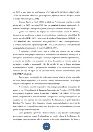 al, 2007) e alto índice de analfabetismo (CAVALCANTI; BENDINI; GRAZIANO,
2006). Por outro lado, observa-se que boa parte da população tem casa de tijolo e acesso
à energia elétrica (Augusto, 2005).
       Segundo Pereira e Nairó (2006), a cidade de Petrolina está inserida na região
demarcada pelo IBGE com baixo IDH, fator que associado à falta de oportunidades de
trabalho contribui para a marginalização das populações urbanas e rurais da região.
       Quanto aos impactos da irrigação no desenvolvimento social de Petrolina,
destaca-se que a prática da irrigação promove direta ou indiretamente a iniqüidade do
acesso ao solo (IBGE, 2007) e aos meios de produção/financiamento (BEDOR et al,
2007; BOMFIM, 2007) favorecendo a migração (FETAPE, 2007) e, conseqüentemente,
o aumento populacional rápido da região (FETAPE, 2007), ampliando a vulnerabilidade
das populações remanescentes do local (MARTINS, 1993).
       A agricultura irrigada trouxe para a região uma ruptura com as práticas
tradicionais de produção para subsistência, mas também o incremento da área irrigada, a
elevação da base técnica da produção, a instalação de grandes empresas agroindustriais,
a inserção de famílias e de assentados em áreas de projetos de reforma agrária na
agricultura irrigada e empresarial. Não há dúvida de que e houve profundas
transformações na região. O que precisa ser avaliado é se de fato houve uma melhor
condição de vida sob égide de um desenvolvimento humano, ambientalmente justo
(ABRAMOVAY, 2002).
       Sabe-se que a implantação dos projetos privados de irrigação acirrou o mercado
de terras, do qual a população local perdeu o controle, dada as constantes variações por
que passavam os preços das terras num curto espaço de tempo.
       A exportação tem sido responsável pela produção centrada na monocultura de
manga e uva (Centro Federal de Educação Tecnológica de Petrolina - CEFET, 2007)
com produção dirigida às “janelas de mercado” (PASSINI; CARVALHO, 2000), o que
reflete a dependência ao mercado externo. Uma profunda mudança demográfica e de
ocupação do solo ocorreu nos dois municípios de abrangência do pólo fruticultor:
Petrolina-PE e Juazeiro – BA. Enquanto o primeiro apresenta indicadores favoráveis de
desenvolvimento, o segundo fica com o ônus desse processo, instaurando na região uma
grande desigualdade intra-regional.
       Como geralmente a produção é de monocultura, as áreas de cultivo estão sempre
propensas ao ataque de pragas. A aplicação de um grande volume de fertilizantes e de
agrotóxicos comprometem os solos e agravam os riscos de contaminação das águas e


                                          88
 