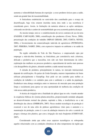 aumenta a vulnerabilidade humana de exposição a esses produtos tóxicos para a saúde,
sendo um grande fator de insustentabilidade.
         A fruticultura estabelecida no semi-árido têm contribuído para o avanço da
desertificação, haja vista estarem inseridas numa área onde a sua ocorrência é
considerada grave. Assim, às limitações da natureza aliam-se as ações antrópicas,
colocando em dúvida o caráter de sustentabilidade que essa economia poderia alcançar.
         Ao mesmo tempo, tem-se: o estabelecimento de novos contratos de uso da terra
(PASSINI; CARVALHO, 2000), estratificação dos produtores (Costa; Neves, 2006),
precarização das condições de trabalho (MINAS GERAIS, 2003; COSTA; NEVES,
2006), e favorecimento da comercialização indevida de agrotóxicos (PETROLINA,
2007; PEREIRA; NAIRÓ, 2006), com expressivo impacto no ambiente e na saúde da
população.
         Na região submédia do Vale do São Francisco, o empresariado opta por
empregar a mão-de-obra feminina, na fruticultura, por considerá-la mais criteriosa,
delicada e produtiva que a masculina, tem sido um fator determinante da sobre-
exploração das mulheres no processo produtivo, especialmente de tarefas mais penosas
e de desequilíbrios de gênero, afetando também a saúde mental masculina.
         A entrada de produtos, principalmente in natura, no mercado internacional,
depende de certificações. Os países da União Européia, maiores importadores de frutas
utilizam principalmente o EurepGap. Este pode ser um caminho para melhor as
condições de trabalho e os cuidados para com o ambiente e a saúde da população.
Estabelecer uma aliança estratégica entre os interesses de mercado para uma produção
limpa e socialmente justa aprece ser uma oportunidade de melhoria das condições de
vida nessa cadeia produtiva.
         A técnica de irrigação tem a finalidade de aplicar água no solo, visando atender
às exigências hídricas do sistema planta-atmosfera, proporcionando umidade adequada
ao desenvolvimento normal das plantas, suprindo a falta, a insuficiência ou a má
distribuição das chuvas (EMBRAPA, 2007). Nesse modelo tecnológico de produção é
essencial o uso de uma série de práticas agronômicas vitais para o aumento e a
manutenção da produção, como é o caso da adubação intensiva do solo e controle de
pragas e doenças dos plantios, que com a irrigação são mais freqüentes (CODEVASF,
2007).
         Considerando ainda que sobre esses aspectos tecnológicos se sobreponha
aqueles relacionados com as condições climáticas de altas temperaturas da região que


                                           89
 