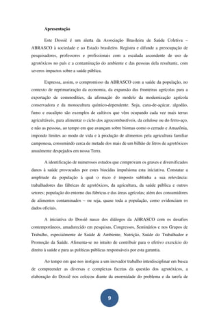 Apresentação

       Este Dossiê é um alerta da Associação Brasileira de Saúde Coletiva –
ABRASCO à sociedade e ao Estado brasileiro. Registra e difunde a preocupação de
pesquisadores, professores e profissionais com a escalada ascendente de uso de
agrotóxicos no país e a contaminação do ambiente e das pessoas dela resultante, com
severos impactos sobre a saúde pública.

       Expressa, assim, o compromisso da ABRASCO com a saúde da população, no
contexto de reprimarização da economia, da expansão das fronteiras agrícolas para a
exportação de commodities, da afirmação do modelo da modernização agrícola
conservadora e da monocultura químico-dependente. Soja, cana-de-açúcar, algodão,
fumo e eucalipto são exemplos de cultivos que vêm ocupando cada vez mais terras
agricultáveis, para alimentar o ciclo dos agrocombustíveis, da celulose ou do ferro-aço,
e não as pessoas, ao tempo em que avançam sobre biomas como o cerrado e Amazônia,
impondo limites ao modo de vida e à produção de alimentos pela agricultura familiar
camponesa, consumindo cerca de metade dos mais de um bilhão de litros de agrotóxicos
anualmente despejados em nossa Terra.

       A identificação de numerosos estudos que comprovam os graves e diversificados
danos à saúde provocados por estes biocidas impulsiona esta iniciativa. Constatar a
amplitude da população à qual o risco é imposto sublinha a sua relevância:
trabalhadores das fábricas de agrotóxicos, da agricultura, da saúde pública e outros
setores; população do entorno das fábricas e das áreas agrícolas; além dos consumidores
de alimentos contaminados – ou seja, quase toda a população, como evidenciam os
dados oficiais.

       A iniciativa do Dossiê nasce dos diálogos da ABRASCO com os desafios
contemporâneos, amadurecido em pesquisas, Congressos, Seminários e nos Grupos de
Trabalho, especialmente de Saúde & Ambiente, Nutrição, Saúde do Trabalhador e
Promoção da Saúde. Alimenta-se no intuito de contribuir para o efetivo exercício do
direito à saúde e para as políticas públicas responsáveis por esta garantia.

       Ao tempo em que nos instigou a um inovador trabalho interdisciplinar em busca
de compreender as diversas e complexas facetas da questão dos agrotóxicos, a
elaboração do Dossiê nos colocou diante da enormidade do problema e da tarefa de



                                             9
 