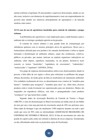 animal conforme a legislação. Os descaminhos e equívocos deste projeto, aliados ao seu
alto custo, inclusive com denúncias de superfaturamento é mais um empreendimento do
governo para atender aos interesses principalmente do agronegócio e da bancada
ruralista, entre outros.


3.9 O caso do uso de agrotóxicos inseticidas para controle de endemias e pragas
urbanas
        A problemática dos agrotóxicos e suas implicações para a saúde humana e para o
ambiente não se restringe a produção agrícola ou da pecuária.
        O controle de vetores urbanos é uma grande fonte de contaminação por
substâncias químicas com os mesmos princípios ativos de agrotóxicos. Nesse caso a
nomenclatura utilizada para esse produto é de saneante desinfestante e refere-se aquele
destinado à desinfestação de ambientes urbanos, sejam eles residenciais, coletivos,
públicos ou privados, que matam, inativam ou repelem organismos indesejáveis no
ambiente, sobre objetos, superfícies inanimadas, ou em plantas. Incluem-se neste
conceito os termos "inseticidas", "reguladores de crescimento", "rodenticidas",
"moluscicidas" e "repelentes" (ANVISA, 2010a).
        Um grupo de empresas desinsentizadoras utiliza esses domissanitários dando às
pessoas a falsa idéia de uso seguro e eficaz para solucionar os problemas das pragas
urbanas decorrentes, de modo geral, da falta ou insuficiência de saneamento ambiental.
Um verdadeiro ocultamento de risco, ao denominarem esses venenos de “remédios para
baratas”, “remédios para mosquitos”, “remédios para ratos” etc. Além disto, diversos
produtos estão à venda livremente nos supermercados para uso doméstico. Muitos são
maquiados em engenhocas elétricas, sem odor, e propagandeados como produtos
“ecológicos” ou “que fazem bem a saúde.
        Segundo dados da Associação Brasileira de Controle de Vetores e Pragas
(ABCVP), o setor de desinsetização no Brasil movimenta em média mais de um bilhão
de reais por ano e tem uma previsão de crescimento anual de 10% nos próximos anos.
Outro dado de destaque é que são atualmente 3.589 empresas atuantes em todo o país
sendo que cerca de 50% estão na informalidade (ASSOCIAÇÃO BRASILEIRA DE
CONTROLE DE VETORES E PRAGAS, 2012). O fato de movimentar um valor tão
grande de capital acaba sendo um estímulo à abertura de novas empresas, formalizadas
ou não, dificultando ainda mais as já precárias ações de fiscalização.




                                           93
 