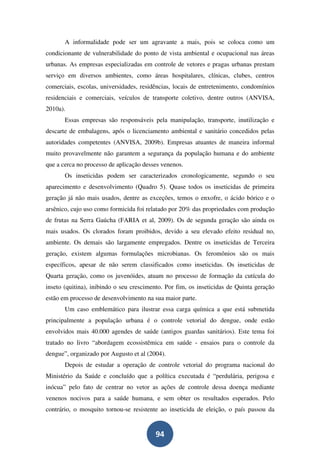 A informalidade pode ser um agravante a mais, pois se coloca como um
condicionante de vulnerabilidade do ponto de vista ambiental e ocupacional nas áreas
urbanas. As empresas especializadas em controle de vetores e pragas urbanas prestam
serviço em diversos ambientes, como áreas hospitalares, clínicas, clubes, centros
comerciais, escolas, universidades, residências, locais de entretenimento, condomínios
residenciais e comerciais, veículos de transporte coletivo, dentre outros (ANVISA,
2010a).
       Essas empresas são responsáveis pela manipulação, transporte, inutilização e
descarte de embalagens, após o licenciamento ambiental e sanitário concedidos pelas
autoridades competentes (ANVISA, 2009b). Empresas atuantes de maneira informal
muito provavelmente não garantem a segurança da população humana e do ambiente
que a cerca no processo de aplicação desses venenos.
       Os inseticidas podem ser caracterizados cronologicamente, segundo o seu
aparecimento e desenvolvimento (Quadro 5). Quase todos os inseticidas de primeira
geração já não mais usados, dentre as exceções, temos o enxofre, o ácido bórico e o
arsênico, cujo uso como formicida foi relatado por 20% das propriedades com produção
de frutas na Serra Gaúcha (FARIA et al, 2009). Os de segunda geração são ainda os
mais usados. Os clorados foram proibidos, devido a seu elevado efeito residual no,
ambiente. Os demais são largamente empregados. Dentre os inseticidas de Terceira
geração, existem algumas formulações microbianas. Os feromônios são os mais
específicos, apesar de não serem classificados como inseticidas. Os inseticidas de
Quarta geração, como os juvenóides, atuam no processo de formação da cutícula do
inseto (quitina), inibindo o seu crescimento. Por fim, os inseticidas de Quinta geração
estão em processo de desenvolvimento na sua maior parte.
       Um caso emblemático para ilustrar essa carga química a que está submetida
principalmente a população urbana é o controle vetorial do dengue, onde estão
envolvidos mais 40.000 agendes de saúde (antigos guardas sanitários). Este tema foi
tratado no livro “abordagem ecossistêmica em saúde - ensaios para o controle da
dengue”, organizado por Augusto et al (2004).
       Depois de estudar a operação de controle vetorial do programa nacional do
Ministério da Saúde e concluído que a política executada é “perdulária, perigosa e
inócua” pelo fato de centrar no vetor as ações de controle dessa doença mediante
venenos nocivos para a saúde humana, e sem obter os resultados esperados. Pelo
contrário, o mosquito tornou-se resistente ao inseticida de eleição, o país passou da


                                         94
 