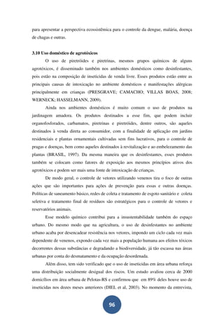 para apresentar a perspectiva ecossistêmica para o controle da dengue, malária, doença
de chagas e outras.


3.10 Uso doméstico de agrotóxicos
       O uso de piretróides e piretrinas, mesmos grupos químicos de alguns
agrotóxicos, é disseminado também nos ambientes domésticos como desinfestantes,
pois estão na composição de inseticidas de venda livre. Esses produtos estão entre as
principais causas de intoxicação no ambiente domésticos e manifestações alérgicas
principalmente em crianças (PRESGRAVE; CAMACHO; VILLAS BOAS, 2008;
WERNECK; HASSELMANN, 2009).
       Ainda nos ambientes domésticos é muito comum o uso de produtos na
jardinagem amadora. Os produtos destinados a esse fim, que podem incluir
organofosforados, carbamatos, piretrinas e piretróides, dentre outros, são aqueles
destinados à venda direta ao consumidor, com a finalidade de aplicação em jardins
residenciais e plantas ornamentais cultivadas sem fins lucrativos, para o controle de
pragas e doenças, bem como aqueles destinados à revitalização e ao embelezamento das
plantas (BRASIL, 1997). Da mesma maneira que os desinfestantes, esses produtos
também se colocam como fatores de exposição aos mesmos princípios ativos dos
agrotóxicos e podem ser mais uma fonte de intoxicação de crianças.
       De modo geral, o controle de vetores utilizando venenos tira o foco de outras
ações que são importantes para ações de prevenção para essas e outras doenças.
Políticas de saneamento básico, redes de coleta e tratamento de esgoto sanitário e coleta
seletiva e tratamento final de resíduos são estratégicos para o controle de vetores e
reservatórios animais.
       Esse modelo químico contribui para a insustentabilidade também do espaço
urbano. Do mesmo modo que na agricultura, o uso de desinfestantes no ambiente
urbano acaba por desencadear resistência nos vetores, impondo um ciclo cada vez mais
dependente de venenos, expondo cada vez mais a população humana aos efeitos tóxicos
decorrentes dessas substâncias e degradando a biodiversidade, já tão escassa nas áreas
urbanas por conta do desmatamento e da ocupação desordenada.
       Além disso, tem sido verificado que o uso de inseticidas em área urbana reforça
uma distribuição socialmente desigual dos riscos. Um estudo avaliou cerca de 2000
domicílios em área urbana de Pelotas-RS e confirmou que em 89% deles houve uso de
inseticidas nos dozes meses anteriores (DIEL et al, 2003). No momento da entrevista,


                                          96
 