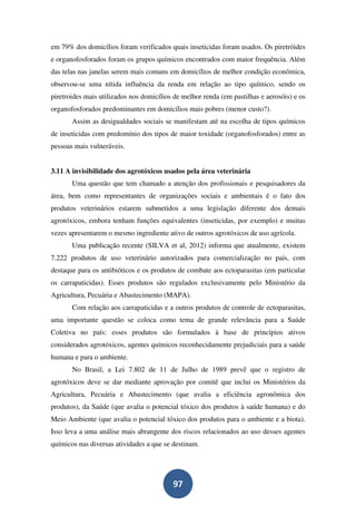 em 79% dos domicílios foram verificados quais inseticidas foram usados. Os piretróides
e organofosforados foram os grupos químicos encontrados com maior frequência. Além
das telas nas janelas serem mais comuns em domicílios de melhor condição econômica,
observou-se uma nítida influência da renda em relação ao tipo químico, sendo os
piretroides mais utilizados nos domicílios de melhor renda (em pastilhas e aerosóis) e os
organofosforados predominantes em domicílios mais pobres (menor custo?).
       Assim as desigualdades sociais se manifestam até na escolha de tipos químicos
de inseticidas com predomínio dos tipos de maior toxidade (organofosforados) entre as
pessoas mais vulneráveis.


3.11 A invisibilidade dos agrotóxicos usados pela área veterinária
       Uma questão que tem chamado a atenção dos profissionais e pesquisadores da
área, bem como representantes de organizações sociais e ambientais é o fato dos
produtos veterinários estarem submetidos a uma legislação diferente dos demais
agrotóxicos, embora tenham funções equivalentes (inseticidas, por exemplo) e muitas
vezes apresentarem o mesmo ingrediente ativo de outros agrotóxicos de uso agrícola.
       Uma publicação recente (SILVA et al, 2012) informa que atualmente, existem
7.222 produtos de uso veterinário autorizados para comercialização no país, com
destaque para os antibióticos e os produtos de combate aos ectoparasitas (em particular
os carrapaticidas). Esses produtos são regulados exclusivamente pelo Ministério da
Agricultura, Pecuária e Abastecimento (MAPA).
       Com relação aos carrapaticidas e a outros produtos de controle de ectoparasitas,
uma importante questão se coloca como tema de grande relevância para a Saúde
Coletiva no país: esses produtos são formulados à base de princípios ativos
considerados agrotóxicos, agentes químicos reconhecidamente prejudiciais para a saúde
humana e para o ambiente.
       No Brasil, a Lei 7.802 de 11 de Julho de 1989 prevê que o registro de
agrotóxicos deve se dar mediante aprovação por comitê que inclui os Ministérios da
Agricultura, Pecuária e Abastecimento (que avalia a eficiência agronômica dos
produtos), da Saúde (que avalia o potencial tóxico dos produtos à saúde humana) e do
Meio Ambiente (que avalia o potencial tóxico dos produtos para o ambiente e a biota).
Isso leva a uma análise mais abrangente dos riscos relacionados ao uso desses agentes
químicos nas diversas atividades a que se destinam.




                                          97
 