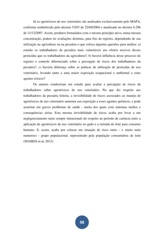 Já os agrotóxicos de uso veterinário são analisados exclusivamente pelo MAPA,
conforme estabelecido pelo decreto 5.053 de 22/04/2004 e atualizado no decreto 6.296
de 11/12/2007. Assim, produtos formulados com o mesmo princípio ativo, numa mesma
concentração, podem ter avaliações distintas, para fins de registro, dependendo de sua
utilização na agricultura ou na pecuária o que coloca algumas questões para análise: a)
estarão os trabalhadores da pecuária mais vulneráveis aos efeitos nocivos desses
pesticidas que os trabalhadores da agricultura?; b) haverá influência desse processo de
registro e controle diferenciado sobre a percepção de riscos dos trabalhadores da
pecuária?; c) haveria diferença sobre as práticas de utilização de pesticidas de uso
veterinário, levando tanto a uma maior exposição ocupacional e ambiental a estes
agentes tóxicos?
       Os autores conduziram um estudo para avaliar a percepção de riscos de
trabalhadores sobre agrotóxicos de uso veterinário. No que diz respeito aos
trabalhadores da pecuária leiteira, a invisibilidade de riscos associados ao manejo de
agrotóxicos de uso veterinário aumenta sua exposição a esses agentes químicos, e pode
acarretar em graves problemas de saúde - muito dos quais com sintomas tardios e
consequências sérias. Esta mesma invisibilidade de riscos acaba por levar a um
negligenciamento (nem sempre intencional) do respeito ao período de carência entre a
aplicação de agrotóxicos de uso veterinário no gado e a retirada do leite para consumo
humano. E, assim, acaba por colocar em situação de risco outro - e muito mais
numeroso - grupo populacional, representado pela população consumidora de leite
(SOARES et al, 2012).




                                         98
 