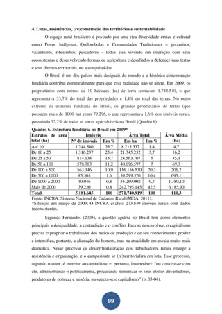4. Lutas, resistências, (re)construção dos territórios e sustentabilidade
       O espaço rural brasileiro é povoado por uma rica diversidade étnica e cultural
como Povos Indígenas, Quilombolas e Comunidades Tradicionais – gerazeiros,
vazanteiros, ribeirinhos, pescadores – todos eles vivendo em interação com seus
ecossistemas e desenvolvendo formas de agricultura e desafiados a defender suas terras
e seus direitos territoriais, ou a conquistá-los.
       O Brasil é um dos países mais desiguais do mundo e a histórica concentração
fundiária contribui estruturalmente para que essa realidade não se altere. Em 2009, os
proprietários com menos de 10 hectares (ha) de terra somavam 1.744.540, o que
representava 33,7% do total das propriedades e 1,4% do total das terras. No outro
extremo da estrutura fundiária do Brasil, os grandes proprietários de terras (que
possuem mais de 1000 ha) eram 79.296, o que representava 1,6% dos imóveis rurais,
possuindo 52,2% de todas as terras agricultáveis no Brasil (Quadro 6).
Quadro 6. Estrutura fundiária no Brasil em 2009*
Estratos de área            Imóveis               Área Total    Área Média
total (ha)          Nº de imóveis Em %         Em ha      Em %      (ha)
Até 10                1.744.540      33,7     8.215.337     1,4      4,7
De 10 a 25            1.316.237      25,4    21.345.232     3,7     16,2
De 25 a 50             814.138       15,7    28.563.707      5      35,1
De 50 a 100            578.783       11,2    40.096.597      7      69,3
De 100 a 500           563.346       10,9 116.156.530 20,3         206,2
De 500 a 1000           85.305        1,6    59.299.370    10,4    695,1
De 1000 a 2000          40.046       0,8     55.269.002     9,7   1.380,10
Mais de 2000            39.250       0,8    242.795.145 42,5      6.185,90
Total                 5.181.645      100    571.740.919    100     110,3
Fonte: INCRA. Sistema Nacional de Cadastro Rural (MDA, 2011).
*Situação em março de 2009; O INCRA excluiu 273.849 imóveis rurais com dados
inconsistentes.
       Segundo Fernandes (2005), a questão agrária no Brasil tem como elementos
principais a desigualdade, a contradição e o conflito. Para se desenvolver, o capitalismo
precisa expropriar o trabalhador dos meios de produção e de seu conhecimento; produz
e intensifica, portanto, a alienação do homem, mas na atualidade em escala muito mais
dramática. Nesse processo de desterritorialização dos trabalhadores rurais emerge a
resistência e organização, e o campesinato se (re)territorializa em luta. Esse processo,
segundo o autor, é inerente ao capitalismo e, portanto, insuperável: “ou convive-se com
ele, administrando-o politicamente, procurando minimizar os seus efeitos devastadores,
produtores de pobreza e miséria, ou supera-se o capitalismo” (p. 03-04).



                                              99
 