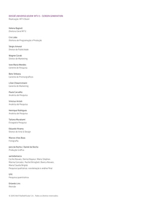 DOSSIÊ UNIVERSO JOVEM MTV 5 – SCREEN GENERATION
Realização: MTV Brasil



Helena Bagnoli
Diretora Geral MTV

Cris Lobo
Diretora de Programação e Produção

Sérgio Amaral
Diretor de Publicidade

Wagner Gorab
Diretor de Marketing

Ione Maria Mendes
Gerente de Pesquisa

Beto Shibata
Gerente de Promo/gráficos

Lilian Chwartzmann
Gerente de Marketing

Paula Carvalho
Analista de Pesquisa

Vinicius Artioli
Analista de Pesquisa

Henrique Rodrigues
Analista de Pesquisa

Tatiana Murakami
Estagiária Pesquisa

Eduardo Hirama
Diretor de Arte & Design

Marcos Vilas Boas
Fotografia

Jairo da Rocha / Daniel da Rocha
Produção Gráfica

aartedamarca
Cecilia Novaes, Denise Bayeux, Maíra Stephan,
Marina Gonzalez, Rachel Brisigheli, Bianca Novaes,
Maria Claudia Brigido
Pesquisa qualitativa, coordenação e análise final

GFK
Pesquisa quantitativa

Orlando Lins
Revisão



© 2010 Abril Radiodifusão S.A.. Todos os direitos reservados.
 