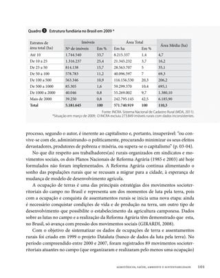 Quadro ❺ Estrutura fundiária no Brasil em 2009 *


  Estratos de                        Imóveis                    Área Total
                                                                                       Área Média (ha)
  área total (ha)        Nº de imóveis         Em %     Em ha             Em %
  Até 10                 1.744.540             33,7     8.215.337         1,4        4,7
  De 10 a 25             1.316.237             25,4     21.345.232        3,7        16,2
  De 25 a 50             814.138               15,7     28.563.707        5          35,1
  De 50 a 100            578.783               11,2     40.096.597        7          69,3
  De 100 a 500           563.346               10,9     116.156.530       20,3       206,2
  De 500 a 1000          85.305                1,6      59.299.370        10,4       695,1
  De 1000 a 2000         40.046                0,8      55.269.002        9,7        1.380,10
  Mais de 2000           39.250                0,8      242.795.145       42,5       6.185,90
  Total                  5.181.645             100      571.740.919       100        110,3
                                                Fonte: INCRA. Sistema Nacional de Cadastro Rural (MDA, 2011).
                 *Situação em março de 2009; O INCRA excluiu 273.849 imóveis rurais com dados inconsistentes.




processo, segundo o autor, é inerente ao capitalismo e, portanto, insuperável: “ou con-
vive-se com ele, administrando-o politicamente, procurando minimizar os seus efeitos
devastadores, produtores de pobreza e miséria, ou supera-se o capitalismo” (p. 03-04).
    No que diz respeito aos trabalhadores(as) rurais organizados em sindicatos e mo-
vimentos sociais, os dois Planos Nacionais de Reforma Agrária (1985 e 2003) até hoje
formulados não foram implementados. A Reforma Agrária continua alimentando o
sonho das populações rurais que se recusam a migrar para a cidade, à esperança de
mudança de modelo de desenvolvimento agrícola.
    A ocupação de terras é uma das principais estratégias dos movimentos socioter-
ritoriais do campo no Brasil e representa um dos momentos de luta pela terra, pois
com a ocupação e conquista de assentamentos rurais se inicia uma nova etapa: ainda
é necessário conquistar condições de vida e de produção na terra, um outro tipo de
desenvolvimento que possibilite o estabelecimento da agricultura camponesa. Dados
sobre as lutas no campo e a realização da Reforma Agrária têm demonstrado que esta,
no Brasil, só avança com pressão dos movimentos sociais (GIRARDI, 2008).
    Com o objetivo de sistematizar os dados de ocupações de terra e assentamentos
rurais foi criado em 1999 o projeto Dataluta (banco de dados da luta pela terra). No
período compreendido entre 2000 e 2007, foram registrados 89 movimentos socioter-
ritoriais atuantes no campo (que organizaram e realizaram pelo menos uma ocupação)


                                                          agrotóxicos, saúde, ambiente e sustentabilidade       101
 